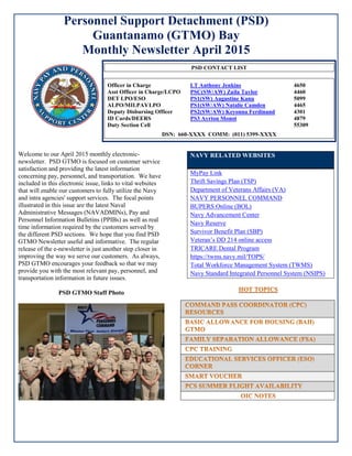 Personnel Support Detachment (PSD)
Guantanamo (GTMO) Bay
Monthly Newsletter April 2015
Welcome to our April 2015 monthly electronic-
newsletter. PSD GTMO is focused on customer service
satisfaction and providing the latest information
concerning pay, personnel, and transportation. We have
included in this electronic issue, links to vital websites
that will enable our customers to fully utilize the Navy
and intra agencies' support services. The focal points
illustrated in this issue are the latest Naval
Administrative Messages (NAVADMINs), Pay and
Personnel Information Bulletins (PPIBs) as well as real
time information required by the customers served by
the different PSD sections. We hope that you find PSD
GTMO Newsletter useful and informative. The regular
release of the e-newsletter is just another step closer in
improving the way we serve our customers. As always,
PSD GTMO encourages your feedback so that we may
provide you with the most relevant pay, personnel, and
transportation information in future issues.
PSD GTMO Staff Photo
NAVY RELATED WEBSITES
MyPay Link
Thrift Savings Plan (TSP)
Department of Veterans Affairs (VA)
NAVY PERSONNEL COMMAND
BUPERS Online (BOL)
Navy Advancement Center
Navy Reserve
Survivor Benefit Plan (SBP)
Veteran’s DD 214 online access
TRICARE Dental Program
https://twms.navy.mil/TOPS/
Total Workforce Management System (TWMS)
Navy Standard Integrated Personnel System (NSIPS)
PSD CONTACT LIST
Officer in Charge LT Anthony Jenkins 4650
Asst Officer in Charge/LCPO PSC(SW/AW) Zaila Taylor 4460
DET LPO/ESO PS1(SW) Augustine Kanu 5099
ALPO/MILPAYLPO PS1(SW/AW) Natalie Camden 4465
Deputy Disbursing Officer PS2(SW/AW) Keyonna Ferdinand 4301
ID Cards/DEERS PS3 Ayrton Monot 4879
Duty Section Cell 55309
DSN: 660-XXXX COMM: (011) 5399-XXXX
 