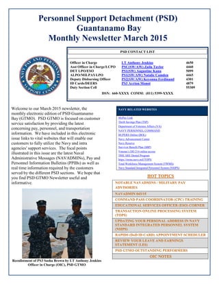 Personnel Support Detachment (PSD)
Guantanamo Bay
Monthly Newsletter March 2015
Welcome to our March 2015 newsletter, the
monthly electronic edition of PSD Guantanamo
Bay (GTMO). PSD GTMO is focused on customer
service satisfaction by providing the latest
concerning pay, personnel, and transportation
information. We have included in this electronic
issue links to vital websites that will enable our
customers to fully utilize the Navy and intra
agencies' support services. The focal points
illustrated in this issue are the latest Naval
Administrative Messages (NAVADMINs), Pay and
Personnel Information Bulletins (PPIBs) as well as
real time information required by the customers
served by the different PSD sections. We hope that
you find PSD GTMO Newsletter useful and
informative.
Reenlistment of PS3 Sasha Brown by LT Anthony Jenkins
Officer in Charge (OIC), PSD GTMO
NAVY RELATED WEBSITES
MyPay Link
Thrift Savings Plan (TSP)
Department of Veterans Affairs (VA)
NAVY PERSONNEL COMMAND
BUPERS Online (BOL)
Navy Advancement Center
Navy Reserve
Survivor Benefit Plan (SBP)
Veteran’s DD 214 online access
TRICARE Dental Program
https://twms.navy.mil/TOPS/
Total Workforce Management System (TWMS)
Navy Standard Integrated Personnel System (NSIPS)
PSD CONTACT LIST
Officer in Charge LT Anthony Jenkins 4650
Asst Officer in Charge/LCPO PSC(SW/AW) Zaila Taylor 4460
DET LPO/ESO PS1(SW) Augustine Kanu 5099
ALPO/MILPAYLPO PS1(SW/AW) Natalie Camden 4465
Deputy Disbursing Officer PS2(SW/AW) Keyonna Ferdinand 4301
ID Cards/DEERS PS3 Ayrton Monot 4879
Duty Section Cell 55309
DSN: 660-XXXX COMM: (011) 5399-XXXX
 