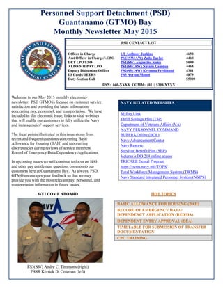 Personnel Support Detachment (PSD)
Guantanamo (GTMO) Bay
Monthly Newsletter May 2015
Welcome to our May 2015 monthly electronic-
newsletter. PSD GTMO is focused on customer service
satisfaction and providing the latest information
concerning pay, personnel, and transportation. We have
included in this electronic issue, links to vital websites
that will enable our customers to fully utilize the Navy
and intra agencies' support services.
The focal points illustrated in this issue stems from
recent and frequent questions concerning Basic
Allowance for Housing (BAH) and reoccurring
discrepancies during reviews of service members'
Record of Emergency Data/Dependency Applications.
In upcoming issues we will continue to focus on BAH
and other pay entitlement questions common to our
customers here at Guantanamo Bay. As always, PSD
GTMO encourages your feedback so that we may
provide you with the most relevant pay, personnel, and
transportation information in future issues.
WELCOME ABOARD
PS3(SW) Andre C. Timmons (right)
PSSR Kerrick D. Coleman (left)
NAVY RELATED WEBSITES
MyPay Link
Thrift Savings Plan (TSP)
Department of Veterans Affairs (VA)
NAVY PERSONNEL COMMAND
BUPERS Online (BOL)
Navy Advancement Center
Navy Reserve
Survivor Benefit Plan (SBP)
Veteran’s DD 214 online access
TRICARE Dental Program
https://twms.navy.mil/TOPS/
Total Workforce Management System (TWMS)
Navy Standard Integrated Personnel System (NSIPS)
PSD CONTACT LIST
Officer in Charge LT Anthony Jenkins 4650
Asst Officer in Charge/LCPO PSC(SW/AW) Zaila Taylor 4460
DET LPO/ESO PS1(SW) Augustine Kanu 5099
ALPO/MILPAYLPO PS1(SW/AW) Natalie Camden 4465
Deputy Disbursing Officer PS2(SW/AW) Keyonna Ferdinand 4301
ID Cards/DEERS PS3 Ayrton Monot 4879
Duty Section Cell 55309
DSN: 660-XXXX COMM: (011) 5399-XXXX
 