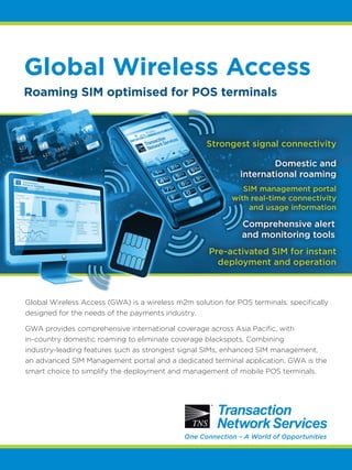 Global Wireless Access
Global Wireless Access (GWA) is a wireless m2m solution for POS terminals, specifically
designed for the needs of the payments industry.
GWA provides comprehensive international coverage across Asia Pacific, with
in-country domestic roaming to eliminate coverage blackspots. Combining
industry-leading features such as strongest signal SIMs, enhanced SIM management,
an advanced SIM Management portal and a dedicated terminal application, GWA is the
smart choice to simplify the deployment and management of mobile POS terminals.
Roaming SIM optimised for POS terminals
One Connection – A World of Opportunities
Domestic and
international roaming
Strongest signal connectivity
SIM management portal
with real-time connectivity
and usage information
Comprehensive alert
and monitoring tools
Pre-activated SIM for instant
deployment and operation
 