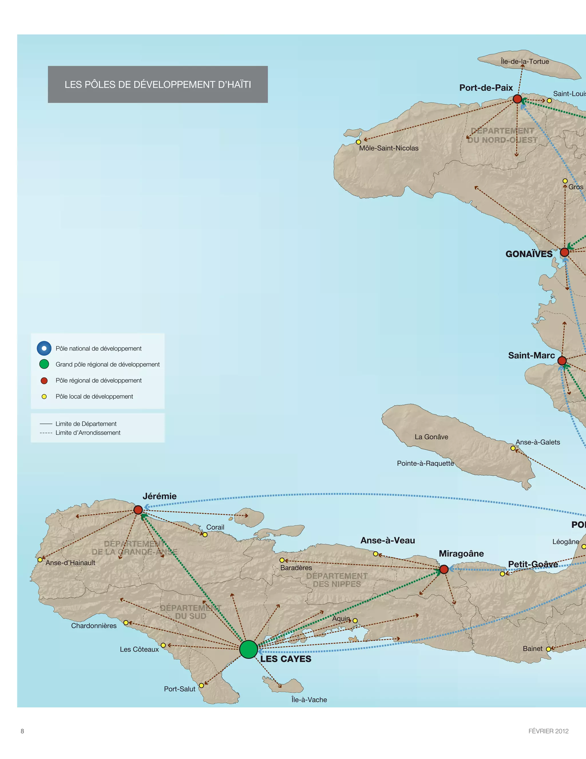 Île-de-la-Tortue


          les pôles de développement d’Haïti                                                                                   Port-de-Paix
                                                                                                                                                           Saint-Louis




                                                                                                                                 DÉPARTEMENT
                                                                                                                                DU NORD-OUEST
                                                                                                Môle-Saint-Nicolas




                                                                                                                                                               Gros M




                                                                                                                                         GONAÏVES




       Pôle national de développement
                                                                                                                                          Saint-Marc
       Grand pôle régional de développement

       Pôle régional de développement

       Pôle local de développement



       Limite de Département
       Limite d’Arrondissement
                                                                                                                La Gonâve
                                                                                                                                              Anse-à-Galets


                                                                                                           Pointe-à-Raquette



                                        Jérémie


                                                           Corail                                                                                               POR

                     DÉPARTEMENT                                                                Anse-à-Veau                                                Léogâne
                   DE LA GRANDE-ANSE                                                                                   Miragoâne
    Anse-d’Hainault                                                                                                                       Petit-Goâve
                                                                       Baradères
                                                                              DÉPARTEMENT
                                                                               DES NIPPES

                                              DÉPARTEMENT
                                                 DU SUD                                 Aquin
            Chardonnières


                             Les Côteaux                                                                                                        Bainet
                                                                    LES CAYES


                                              Port-Salut
                                                                          Île-à-Vache



8                                                                                                                                                février 2012
 