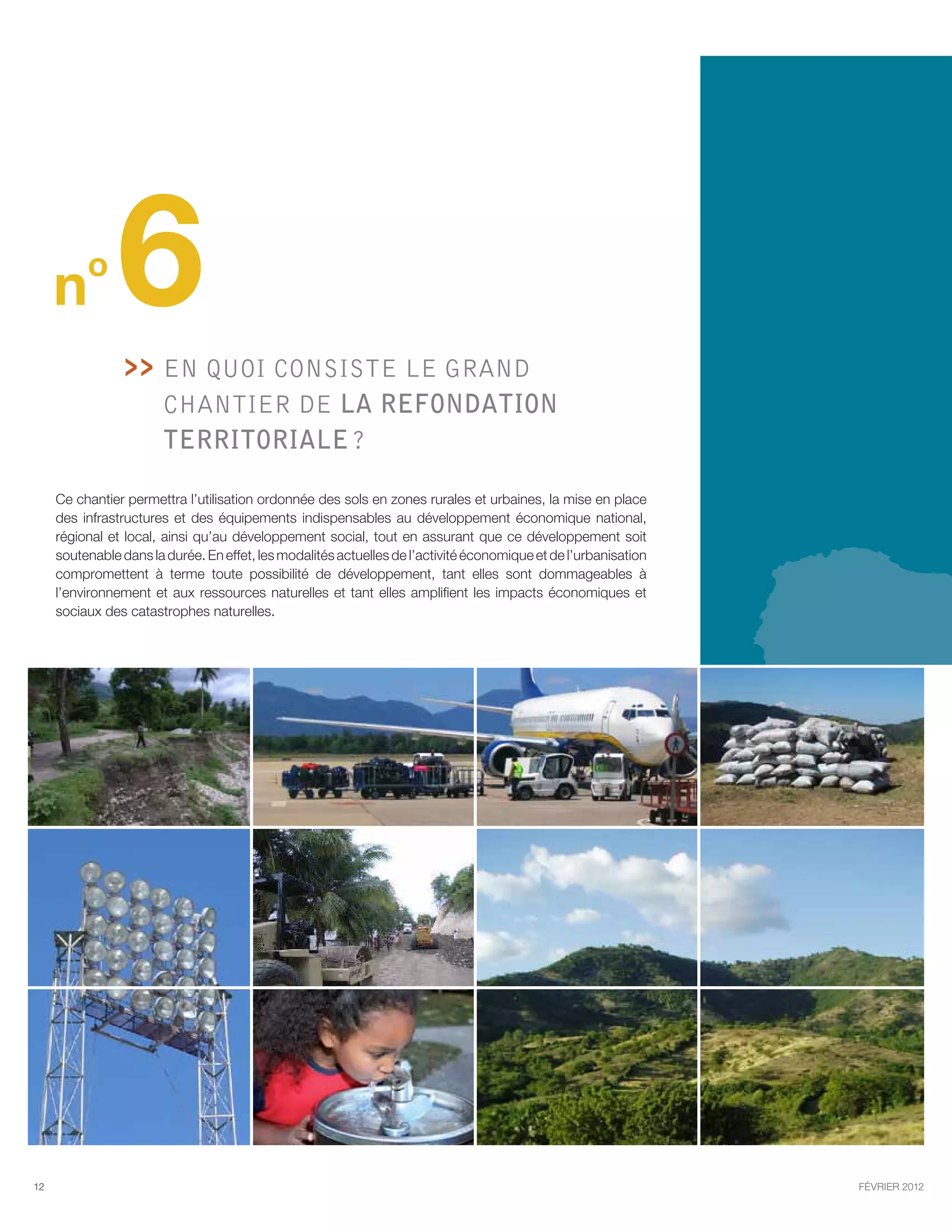 n
          o
                6   En quoi consiste le GRAND
                      
                        chantier de la refondation
                        territoriale ?

     Ce chantier permettra l’utilisation ordonnée des sols en zones rurales et urbaines, la mise en place
     des infrastructures et des équipements indispensables au développement économique national,
     régional et local, ainsi qu’au développement social, tout en assurant que ce développement soit
     soutenable dans la durée. En effet, les modalités actuelles de l’activité économique et de l’urbanisation
     compromettent à terme toute possibilité de développement, tant elles sont dommageables à
     l’environnement et aux ressources naturelles et tant elles amplifient les impacts économiques et
     sociaux des catastrophes naturelles.




12                                                                                                               février 2012
 
