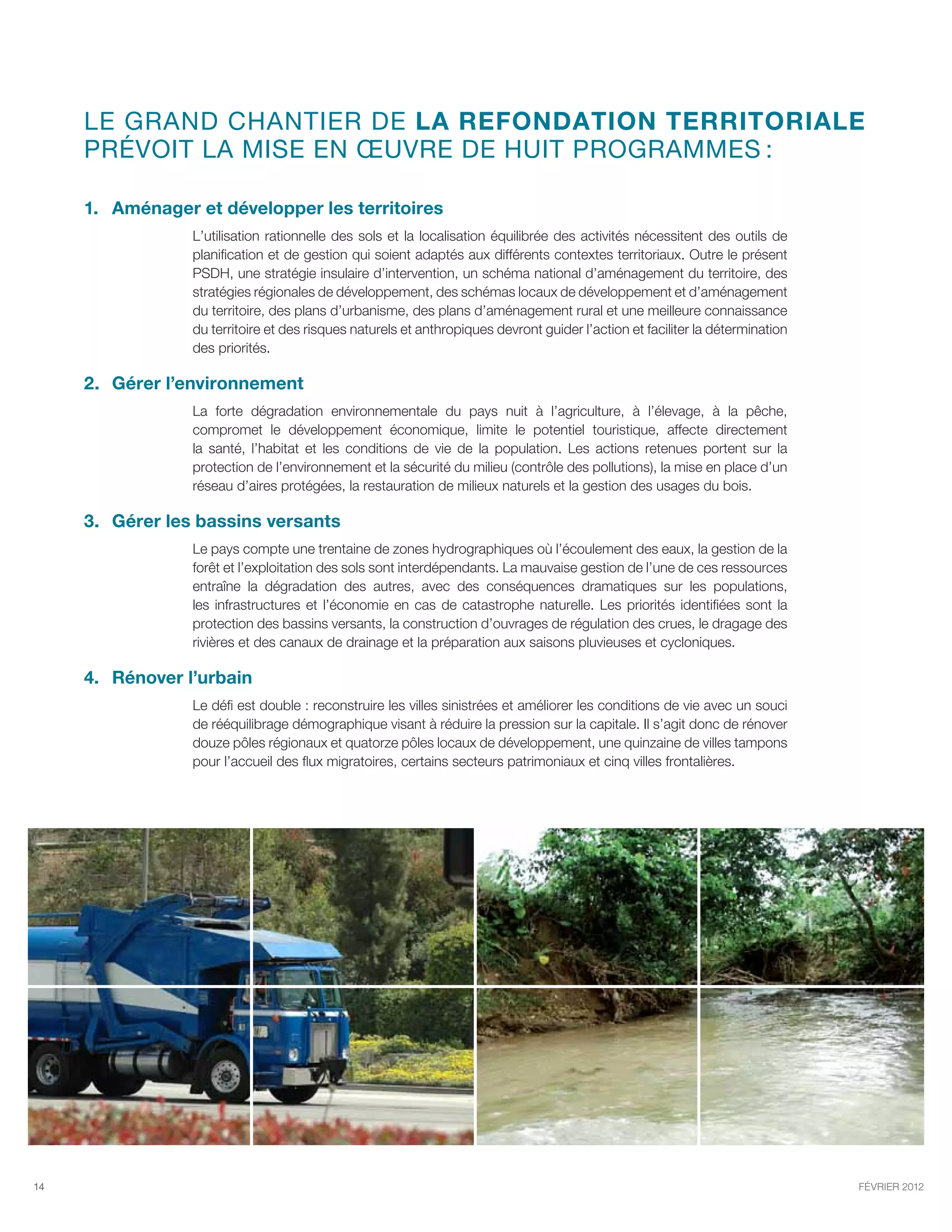 Le GRAND chantier de la refondation territoriale
     prévoit la mise en œuvre de huit programmes :

     1.	 Aménager et développer les territoires
                 L’utilisation rationnelle des sols et la localisation équilibrée des activités nécessitent des outils de
                 planification et de gestion qui soient adaptés aux différents contextes territoriaux. Outre le présent
                 PSDH, une stratégie insulaire d’intervention, un schéma national d’aménagement du territoire, des
                 stratégies régionales de développement, des schémas locaux de développement et d’aménagement
                 du territoire, des plans d’urbanisme, des plans d’aménagement rural et une meilleure connaissance
                 du territoire et des risques naturels et anthropiques devront guider l’action et faciliter la détermination
                 des priorités.

     2.	Gérer l’environnement
                 La forte dégradation environnementale du pays nuit à l’agriculture, à l’élevage, à la pêche,
                 compromet le développement économique, limite le potentiel touristique, affecte directement
                 la santé, l’habitat et les conditions de vie de la population. Les actions retenues portent sur la
                 protection de l’environnement et la sécurité du milieu (contrôle des pollutions), la mise en place d’un
                 réseau d’aires protégées, la restauration de milieux naturels et la gestion des usages du bois.

     3.	Gérer les bassins versants
                 Le pays compte une trentaine de zones hydrographiques où l’écoulement des eaux, la gestion de la
                 forêt et l’exploitation des sols sont interdépendants. La mauvaise gestion de l’une de ces ressources
                 entraîne la dégradation des autres, avec des conséquences dramatiques sur les populations,
                 les infrastructures et l’économie en cas de catastrophe naturelle. Les priorités identifiées sont la
                 protection des bassins versants, la construction d’ouvrages de régulation des crues, le dragage des
                 rivières et des canaux de drainage et la préparation aux saisons pluvieuses et cycloniques.

     4.	 Rénover l’urbain
                 Le défi est double : reconstruire les villes sinistrées et améliorer les conditions de vie avec un souci
                 de rééquilibrage démographique visant à réduire la pression sur la capitale. Il s’agit donc de rénover
                 douze pôles régionaux et quatorze pôles locaux de développement, une quinzaine de villes tampons
                 pour l’accueil des flux migratoires, certains secteurs patrimoniaux et cinq villes frontalières.




14                                                                                                                             février 2012
 