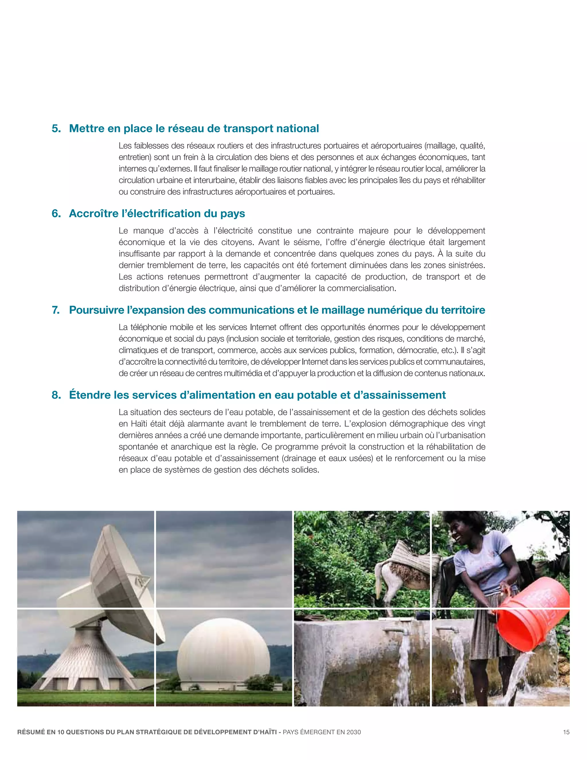 5.	 Mettre en place le réseau de transport national
                          Les faiblesses des réseaux routiers et des infrastructures portuaires et aéroportuaires (maillage, qualité,
                          entretien) sont un frein à la circulation des biens et des personnes et aux échanges économiques, tant
                          internes qu’externes. Il faut finaliser le maillage routier national, y intégrer le réseau routier local, améliorer la
                          circulation urbaine et interurbaine, établir des liaisons fiables avec les principales îles du pays et réhabiliter
                          ou construire des infrastructures aéroportuaires et portuaires.

         6.	Accroître l’électrification du pays
                          Le manque d’accès à l’électricité constitue une contrainte majeure pour le développement
                          économique et la vie des citoyens. Avant le séisme, l’offre d’énergie électrique était largement
                          insuffisante par rapport à la demande et concentrée dans quelques zones du pays. À la suite du
                          dernier tremblement de terre, les capacités ont été fortement diminuées dans les zones sinistrées.
                          Les actions retenues permettront d’augmenter la capacité de production, de transport et de
                          distribution d’énergie électrique, ainsi que d’améliorer la commercialisation.

         7.	Poursuivre l’expansion des communications et le maillage numérique du territoire
                          La téléphonie mobile et les services Internet offrent des opportunités énormes pour le développement
                          économique et social du pays (inclusion sociale et territoriale, gestion des risques, conditions de marché,
                          climatiques et de transport, commerce, accès aux services publics, formation, démocratie, etc.). Il s’agit
                          d’accroître la connectivité du territoire, de développer Internet dans les services publics et communautaires,
                          de créer un réseau de centres multimédia et d’appuyer la production et la diffusion de contenus nationaux.

         8.	 Étendre les services d’alimentation en eau potable et d’assainissement
                          La situation des secteurs de l’eau potable, de l’assainissement et de la gestion des déchets solides
                          en Haïti était déjà alarmante avant le tremblement de terre. L’explosion démographique des vingt
                          dernières années a créé une demande importante, particulièrement en milieu urbain où l’urbanisation
                          spontanée et anarchique est la règle. Ce programme prévoit la construction et la réhabilitation de
                          réseaux d’eau potable et d’assainissement (drainage et eaux usées) et le renforcement ou la mise
                          en place de systèmes de gestion des déchets solides.




RÉSUMÉ EN 10 QUESTIONS DU plan stratégique de développement d’haïti - pays émergent en 2030                                                        15
 
