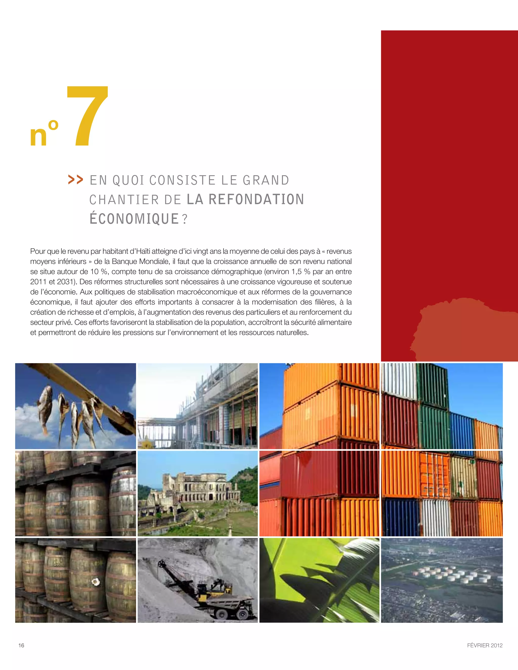 n
          o
                7   En quoi consiste le GRAND
                      
                         chantier de la refondation
                         économique ?

     Pour que le revenu par habitant d’Haïti atteigne d’ici vingt ans la moyenne de celui des pays à « revenus
     moyens inférieurs » de la Banque Mondiale, il faut que la croissance annuelle de son revenu national
     se situe autour de 10 %, compte tenu de sa croissance démographique (environ 1,5 % par an entre
     2011 et 2031). Des réformes structurelles sont nécessaires à une croissance vigoureuse et soutenue
     de l’économie. Aux politiques de stabilisation macroéconomique et aux réformes de la gouvernance
     économique, il faut ajouter des efforts importants à consacrer à la modernisation des filières, à la
     création de richesse et d’emplois, à l’augmentation des revenus des particuliers et au renforcement du
     secteur privé. Ces efforts favoriseront la stabilisation de la population, accroîtront la sécurité alimentaire
     et permettront de réduire les pressions sur l’environnement et les ressources naturelles.




16                                                                                                                    février 2012
 