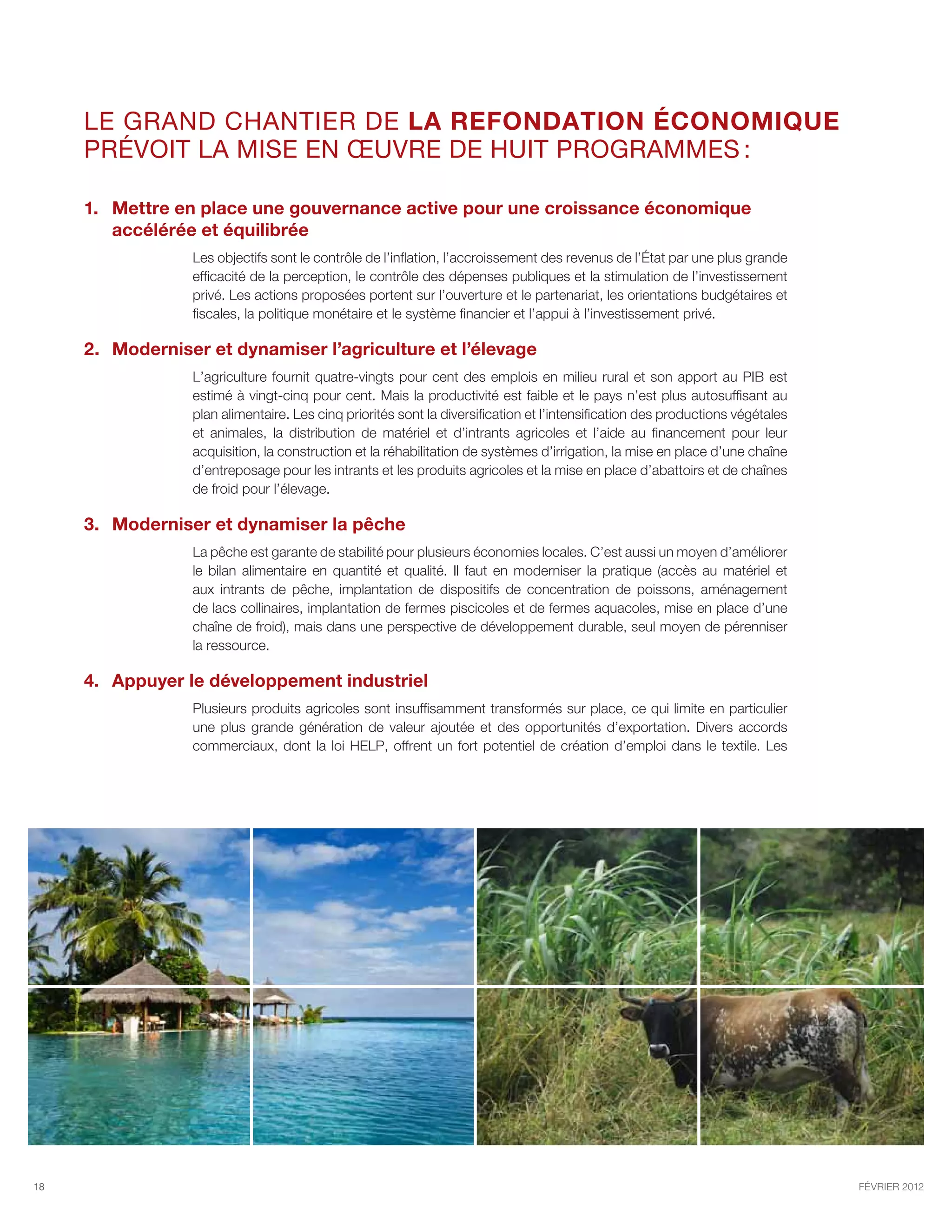 Le GRAND chantier de la refondation économique
     prévoit la mise en œuvre de huit programmes :

     1.	 Mettre en place une gouvernance active pour une croissance économique
         accélérée et équilibrée
                 Les objectifs sont le contrôle de l’inflation, l’accroissement des revenus de l’État par une plus grande
                 efficacité de la perception, le contrôle des dépenses publiques et la stimulation de l’investissement
                 privé. Les actions proposées portent sur l’ouverture et le partenariat, les orientations budgétaires et
                 fiscales, la politique monétaire et le système financier et l’appui à l’investissement privé.

     2.	 Moderniser et dynamiser l’agriculture et l’élevage
                 L’agriculture fournit quatre-vingts pour cent des emplois en milieu rural et son apport au PIB est
                 estimé à vingt-cinq pour cent. Mais la productivité est faible et le pays n’est plus autosuffisant au
                 plan alimentaire. Les cinq priorités sont la diversification et l’intensification des productions végétales
                 et animales, la distribution de matériel et d’intrants agricoles et l’aide au financement pour leur
                 acquisition, la construction et la réhabilitation de systèmes d’irrigation, la mise en place d’une chaîne
                 d’entreposage pour les intrants et les produits agricoles et la mise en place d’abattoirs et de chaînes
                 de froid pour l’élevage.

     3.	 Moderniser et dynamiser la pêche
                 La pêche est garante de stabilité pour plusieurs économies locales. C’est aussi un moyen d’améliorer
                 le bilan alimentaire en quantité et qualité. Il faut en moderniser la pratique (accès au matériel et
                 aux intrants de pêche, implantation de dispositifs de concentration de poissons, aménagement
                 de lacs collinaires, implantation de fermes piscicoles et de fermes aquacoles, mise en place d’une
                 chaîne de froid), mais dans une perspective de développement durable, seul moyen de pérenniser
                 la ressource.

     4.	Appuyer le développement industriel
                 Plusieurs produits agricoles sont insuffisamment transformés sur place, ce qui limite en particulier
                 une plus grande génération de valeur ajoutée et des opportunités d’exportation. Divers accords
                 commerciaux, dont la loi HELP, offrent un fort potentiel de création d’emploi dans le textile. Les




18                                                                                                                             février 2012
 