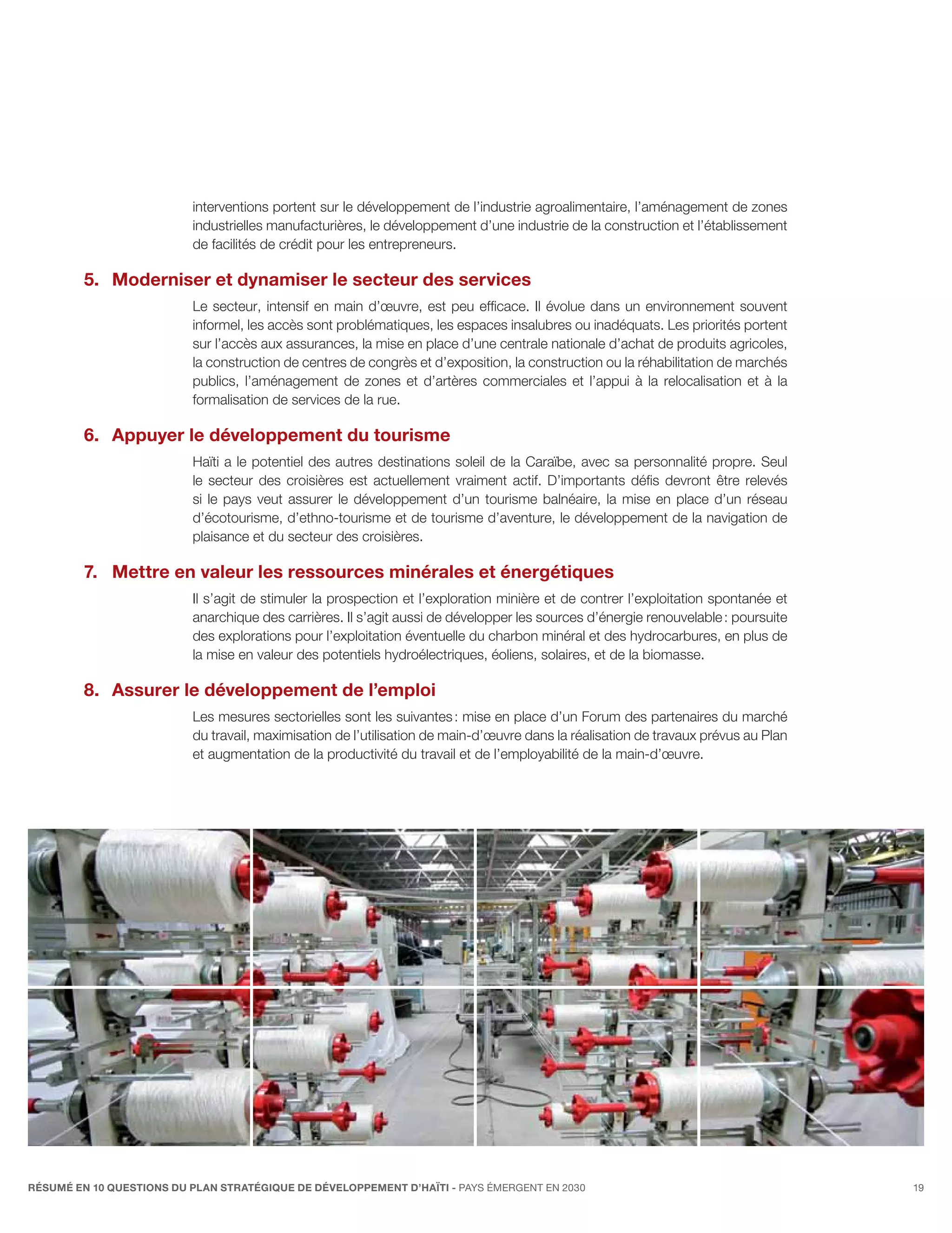 interventions portent sur le développement de l’industrie agroalimentaire, l’aménagement de zones
                          industrielles manufacturières, le développement d’une industrie de la construction et l’établissement
                          de facilités de crédit pour les entrepreneurs.

         5.	 Moderniser et dynamiser le secteur des services
                          Le secteur, intensif en main d’œuvre, est peu efficace. Il  évolue dans un environnement souvent
                          informel, les accès sont problématiques, les espaces insalubres ou inadéquats. Les priorités portent
                          sur l’accès aux assurances, la mise en place d’une centrale nationale d’achat de produits agricoles,
                          la construction de centres de congrès et d’exposition, la construction ou la réhabilitation de marchés
                          publics, l’aménagement de zones et d’artères commerciales et l’appui à la relocalisation et à la
                          formalisation de services de la rue.

         6.	Appuyer le développement du tourisme
                          Haïti a le potentiel des autres destinations soleil de la Caraïbe, avec sa personnalité propre. Seul
                          le secteur des croisières est actuellement vraiment actif. D’importants défis devront être relevés
                          si le pays veut assurer le développement d’un tourisme balnéaire, la mise en place d’un réseau
                          d’écotourisme, d’ethno-tourisme et de tourisme d’aventure, le développement de la navigation de
                          plaisance et du secteur des croisières.

         7.	 Mettre en valeur les ressources minérales et énergétiques
                          Il s’agit de stimuler la prospection et l’exploration minière et de contrer l’exploitation spontanée et
                          anarchique des carrières. Il s’agit aussi de développer les sources d’énergie renouvelable : poursuite
                          des explorations pour l’exploitation éventuelle du charbon minéral et des hydrocarbures, en plus de
                          la mise en valeur des potentiels hydroélectriques, éoliens, solaires, et de la biomasse.

         8.	Assurer le développement de l’emploi
                          Les mesures sectorielles sont les suivantes : mise en place d’un Forum des partenaires du marché
                          du travail, maximisation de l’utilisation de main-d’œuvre dans la réalisation de travaux prévus au Plan
                          et augmentation de la productivité du travail et de l’employabilité de la main-d’œuvre.




RÉSUMÉ EN 10 QUESTIONS DU plan stratégique de développement d’haïti - pays émergent en 2030                                         19
 