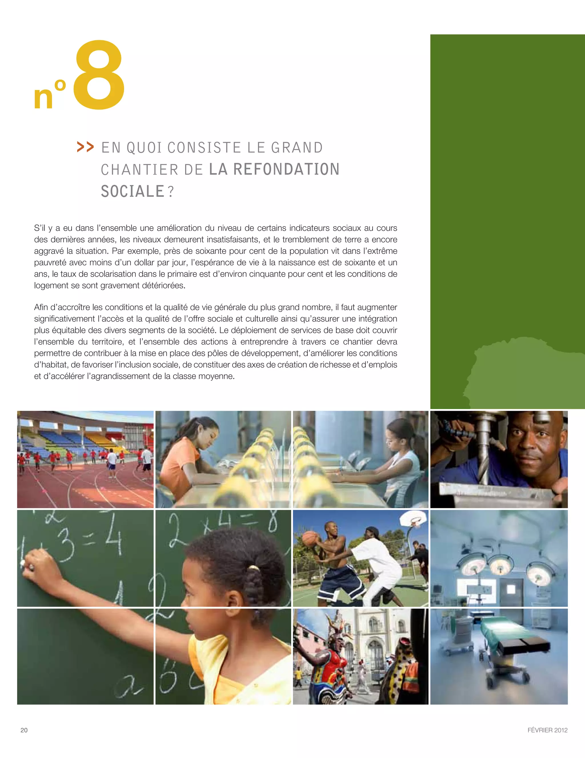 n
          o
                8   En quoi consiste le GRAND
                      
                        chantier de la refondation
                        sociale ?

     S’il y a eu dans l’ensemble une amélioration du niveau de certains indicateurs sociaux au cours
     des dernières années, les niveaux demeurent insatisfaisants, et le tremblement de terre a encore
     aggravé la situation. Par exemple, près de soixante pour cent de la population vit dans l’extrême
     pauvreté avec moins d’un dollar par jour, l’espérance de vie à la naissance est de soixante et un
     ans, le taux de scolarisation dans le primaire est d’environ cinquante pour cent et les conditions de
     logement se sont gravement détériorées.

     Afin d’accroître les conditions et la qualité de vie générale du plus grand nombre, il faut augmenter
     significativement l’accès et la qualité de l’offre sociale et culturelle ainsi qu’assurer une intégration
     plus équitable des divers segments de la société. Le déploiement de services de base doit couvrir
     l’ensemble du territoire, et l’ensemble des actions à entreprendre à travers ce chantier devra
     permettre de contribuer à la mise en place des pôles de développement, d’améliorer les conditions
     d’habitat, de favoriser l’inclusion sociale, de constituer des axes de création de richesse et d’emplois
     et d’accélérer l’agrandissement de la classe moyenne.




20                                                                                                               février 2012
 