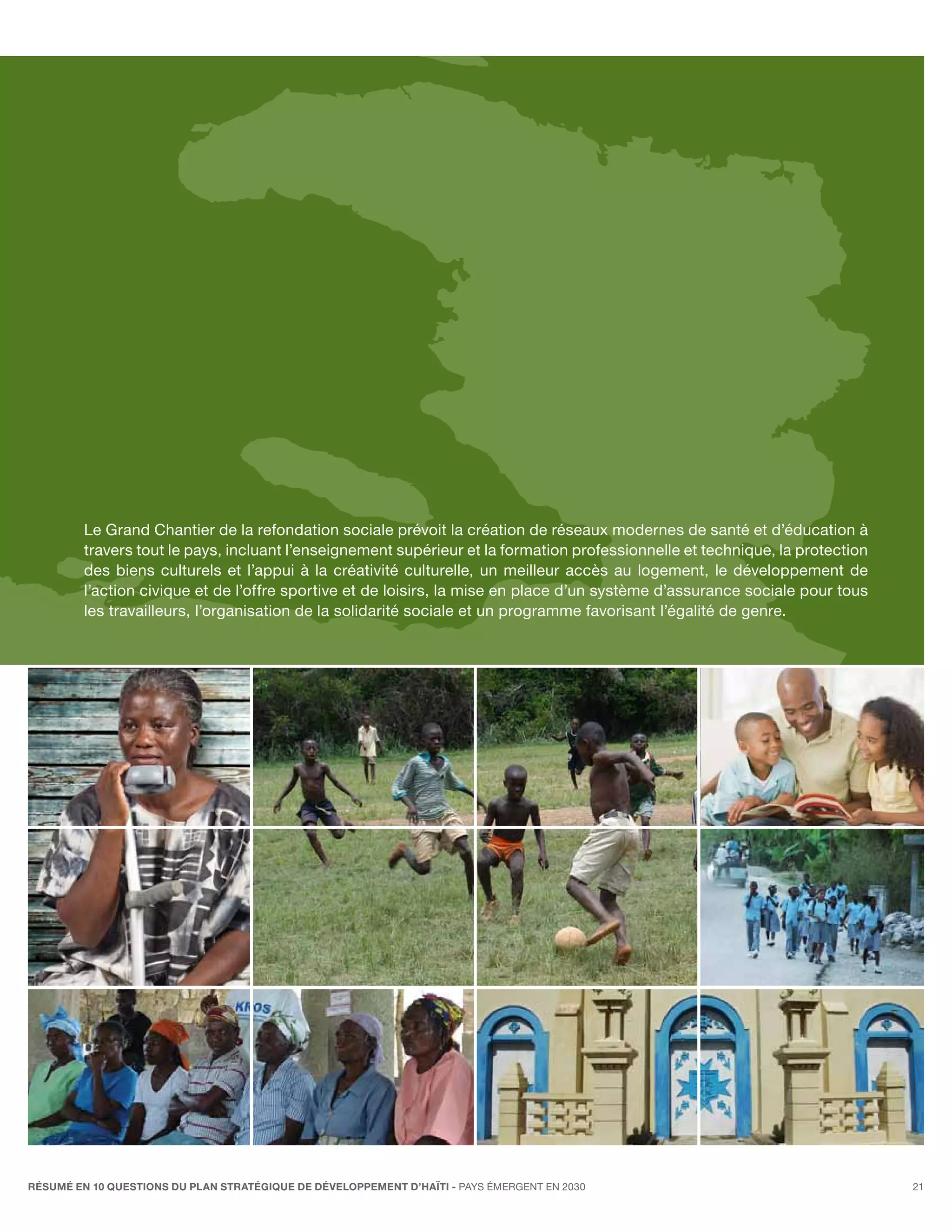 Le Grand Chantier de la refondation sociale prévoit la création de réseaux modernes de santé et d’éducation à
         travers tout le pays, incluant l’enseignement supérieur et la formation professionnelle et technique, la protection
         des biens culturels et l’appui à la créativité culturelle, un meilleur accès au logement, le développement de
         l’action civique et de l’offre sportive et de loisirs, la mise en place d’un système d’assurance sociale pour tous
         les travailleurs, l’organisation de la solidarité sociale et un programme favorisant l’égalité de genre.




RÉSUMÉ EN 10 QUESTIONS DU plan stratégique de développement d’haïti - pays émergent en 2030                                    21
 
