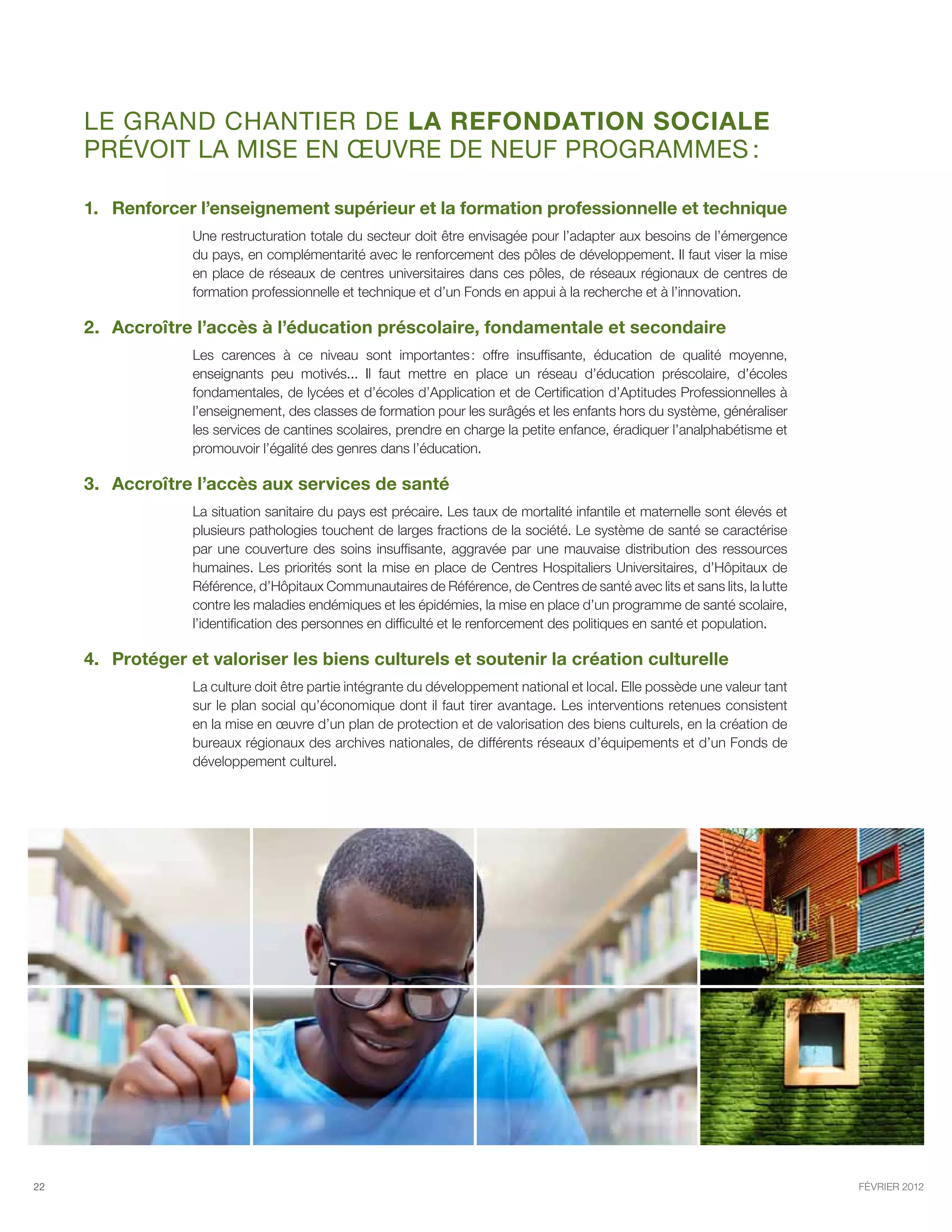 Le GRAND chantier de la refondation sociale
     prévoit la mise en œuvre de neuf programmes :

     1.	 Renforcer l’enseignement supérieur et la formation professionnelle et technique
                  Une restructuration totale du secteur doit être envisagée pour l’adapter aux besoins de l’émergence
                  du pays, en complémentarité avec le renforcement des pôles de développement. Il faut viser la mise
                  en place de réseaux de centres universitaires dans ces pôles, de réseaux régionaux de centres de
                  formation professionnelle et technique et d’un Fonds en appui à la recherche et à l’innovation.

     2.	Accroître l’accès à l’éducation préscolaire, fondamentale et secondaire
                  Les carences à ce niveau sont importantes  offre insuffisante, éducation de qualité moyenne,
                                                                  :
                  enseignants peu motivés... Il faut mettre en place un réseau d’éducation préscolaire, d’écoles
                  fondamentales, de lycées et d’écoles d’Application et de Certification d’Aptitudes Professionnelles à
                  l’enseignement, des classes de formation pour les surâgés et les enfants hors du système, généraliser
                  les services de cantines scolaires, prendre en charge la petite enfance, éradiquer l’analphabétisme et
                  promouvoir l’égalité des genres dans l’éducation.

     3.	Accroître l’accès aux services de santé
                  La situation sanitaire du pays est précaire. Les taux de mortalité infantile et maternelle sont élevés et
                  plusieurs pathologies touchent de larges fractions de la société. Le système de santé se caractérise
                  par une couverture des soins insuffisante, aggravée par une mauvaise distribution des ressources
                  humaines. Les priorités sont la mise en place de Centres Hospitaliers Universitaires, d’Hôpitaux de
                  Référence, d’Hôpitaux Communautaires de Référence, de Centres de santé avec lits et sans lits, la lutte
                  contre les maladies endémiques et les épidémies, la mise en place d’un programme de santé scolaire,
                  l’identification des personnes en difficulté et le renforcement des politiques en santé et population.

     4.	Protéger et valoriser les biens culturels et soutenir la création culturelle
                  La culture doit être partie intégrante du développement national et local. Elle possède une valeur tant
                  sur le plan social qu’économique dont il faut tirer avantage. Les interventions retenues consistent
                  en la mise en œuvre d’un plan de protection et de valorisation des biens culturels, en la création de
                  bureaux régionaux des archives nationales, de différents réseaux d’équipements et d’un Fonds de
                  développement culturel.




22                                                                                                                            février 2012
 