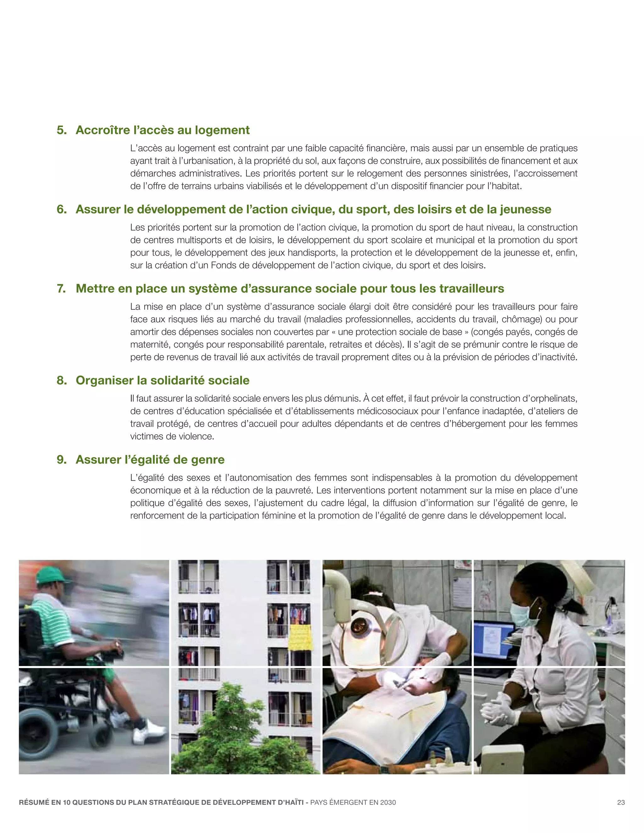 5.	Accroître l’accès au logement
                          L’accès au logement est contraint par une faible capacité financière, mais aussi par un ensemble de pratiques
                          ayant trait à l’urbanisation, à la propriété du sol, aux façons de construire, aux possibilités de financement et aux
                          démarches administratives. Les priorités portent sur le relogement des personnes sinistrées, l’accroissement
                          de l’offre de terrains urbains viabilisés et le développement d’un dispositif financier pour l’habitat.

         6.	Assurer le développement de l’action civique, du sport, des loisirs et de la jeunesse
                          Les priorités portent sur la promotion de l’action civique, la promotion du sport de haut niveau, la construction
                          de centres multisports et de loisirs, le développement du sport scolaire et municipal et la promotion du sport
                          pour tous, le développement des jeux handisports, la protection et le développement de la jeunesse et, enfin,
                          sur la création d’un Fonds de développement de l’action civique, du sport et des loisirs.

         7.	 Mettre en place un système d’assurance sociale pour tous les travailleurs
                          La mise en place d’un système d’assurance sociale élargi doit être considéré pour les travailleurs pour faire
                          face aux risques liés au marché du travail (maladies professionnelles, accidents du travail, chômage) ou pour
                          amortir des dépenses sociales non couvertes par « une protection sociale de base » (congés payés, congés de
                          maternité, congés pour responsabilité parentale, retraites et décès). Il s’agit de se prémunir contre le risque de
                          perte de revenus de travail lié aux activités de travail proprement dites ou à la prévision de périodes d’inactivité.

         8.	 Organiser la solidarité sociale
                          Il faut assurer la solidarité sociale envers les plus démunis. À cet effet, il faut prévoir la construction d’orphelinats,
                          de centres d’éducation spécialisée et d’établissements médicosociaux pour l’enfance inadaptée, d’ateliers de
                          travail protégé, de centres d’accueil pour adultes dépendants et de centres d’hébergement pour les femmes
                          victimes de violence.

         9.	Assurer l’égalité de genre
                          L’égalité des sexes et l’autonomisation des femmes sont indispensables à la promotion du développement
                          économique et à la réduction de la pauvreté. Les interventions portent notamment sur la mise en place d’une
                          politique d’égalité des sexes, l’ajustement du cadre légal, la diffusion d’information sur l’égalité de genre, le
                          renforcement de la participation féminine et la promotion de l’égalité de genre dans le développement local.




RÉSUMÉ EN 10 QUESTIONS DU plan stratégique de développement d’haïti - pays émergent en 2030                                                            23
 