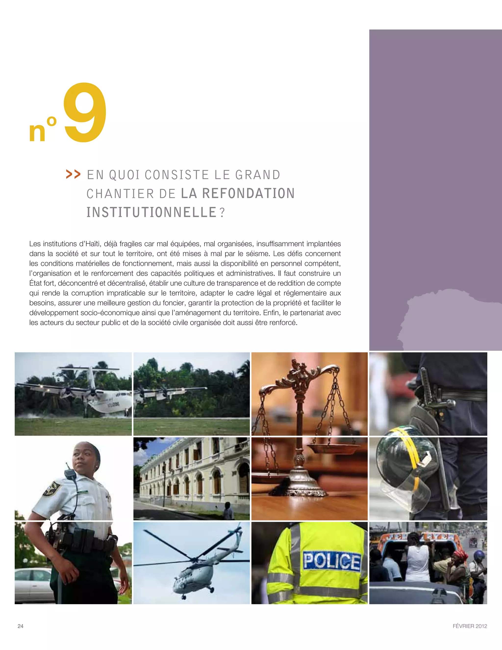 n
          o
                9   En quoi consiste le GRAND
                      
                        chantier de la refondation
                        institutionnelle ?

     Les institutions d’Haïti, déjà fragiles car mal équipées, mal organisées, insuffisamment implantées
     dans la société et sur tout le territoire, ont été mises à mal par le séisme. Les défis concernent
     les conditions matérielles de fonctionnement, mais aussi la disponibilité en personnel compétent,
     l’organisation et le renforcement des capacités politiques et administratives. Il faut construire un
     État fort, déconcentré et décentralisé, établir une culture de transparence et de reddition de compte
     qui rende la corruption impraticable sur le territoire, adapter le cadre légal et réglementaire aux
     besoins, assurer une meilleure gestion du foncier, garantir la protection de la propriété et faciliter le
     développement socio-économique ainsi que l’aménagement du territoire. Enfin, le partenariat avec
     les acteurs du secteur public et de la société civile organisée doit aussi être renforcé.




24                                                                                                               février 2012
 
