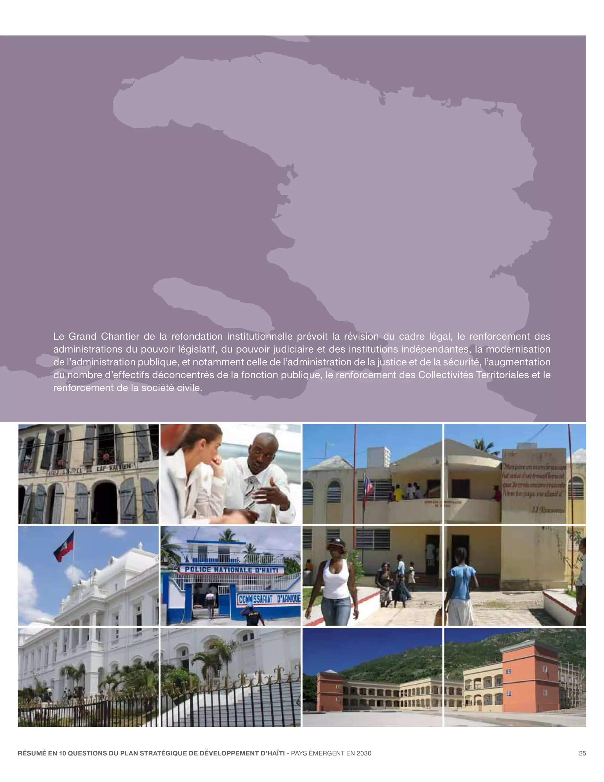 Le Grand Chantier de la refondation institutionnelle prévoit la révision du cadre légal, le renforcement des
         administrations du pouvoir législatif, du pouvoir judiciaire et des institutions indépendantes, la modernisation
         de l’administration publique, et notamment celle de l’administration de la justice et de la sécurité, l’augmentation
         du nombre d’effectifs déconcentrés de la fonction publique, le renforcement des Collectivités Territoriales et le
         renforcement de la société civile.




RÉSUMÉ EN 10 QUESTIONS DU plan stratégique de développement d’haïti - pays émergent en 2030                                     25
 