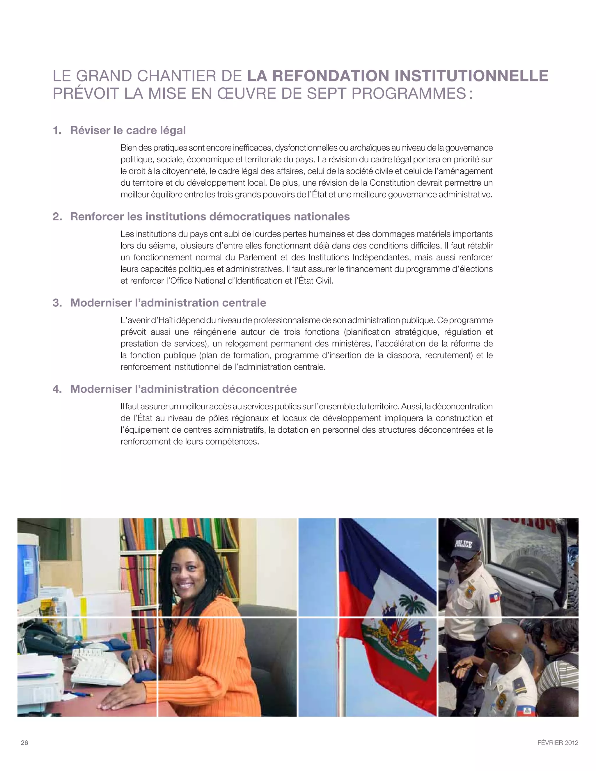 Le GRAND chantier de la refondation institutionnelle
     prévoit la mise en œuvre de sept programmes :

     1.	 Réviser le cadre légal
                  Bien des pratiques sont encore inefficaces, dysfonctionnelles ou archaïques au niveau de la gouvernance
                  politique, sociale, économique et territoriale du pays. La révision du cadre légal portera en priorité sur
                  le droit à la citoyenneté, le cadre légal des affaires, celui de la société civile et celui de l’aménagement
                  du territoire et du développement local. De plus, une révision de la Constitution devrait permettre un
                  meilleur équilibre entre les trois grands pouvoirs de l’État et une meilleure gouvernance administrative.

     2.	 Renforcer les institutions démocratiques nationales
                  Les institutions du pays ont subi de lourdes pertes humaines et des dommages matériels importants
                  lors du séisme, plusieurs d’entre elles fonctionnant déjà dans des conditions difficiles. Il faut rétablir
                  un fonctionnement normal du Parlement et des Institutions Indépendantes, mais aussi renforcer
                  leurs capacités politiques et administratives. Il faut assurer le financement du programme d’élections
                  et renforcer l’Office National d’Identification et l’État Civil.

     3.	 Moderniser l’administration centrale
                  L’avenir d’Haïti dépend du niveau de professionnalisme de son administration publique. Ce programme
                  prévoit aussi une réingénierie autour de trois fonctions (planification stratégique, régulation et
                  prestation de services), un relogement permanent des ministères, l’accélération de la réforme de
                  la fonction publique (plan de formation, programme d’insertion de la diaspora, recrutement) et le
                  renforcement institutionnel de l’administration centrale.

     4.	 Moderniser l’administration déconcentrée
                  Il faut assurer un meilleur accès au services publics sur l’ensemble du territoire. Aussi, la déconcentration
                  de l’État au niveau de pôles régionaux et locaux de développement impliquera la construction et
                  l’équipement de centres administratifs, la dotation en personnel des structures déconcentrées et le
                  renforcement de leurs compétences.




26                                                                                                                                février 2012
 