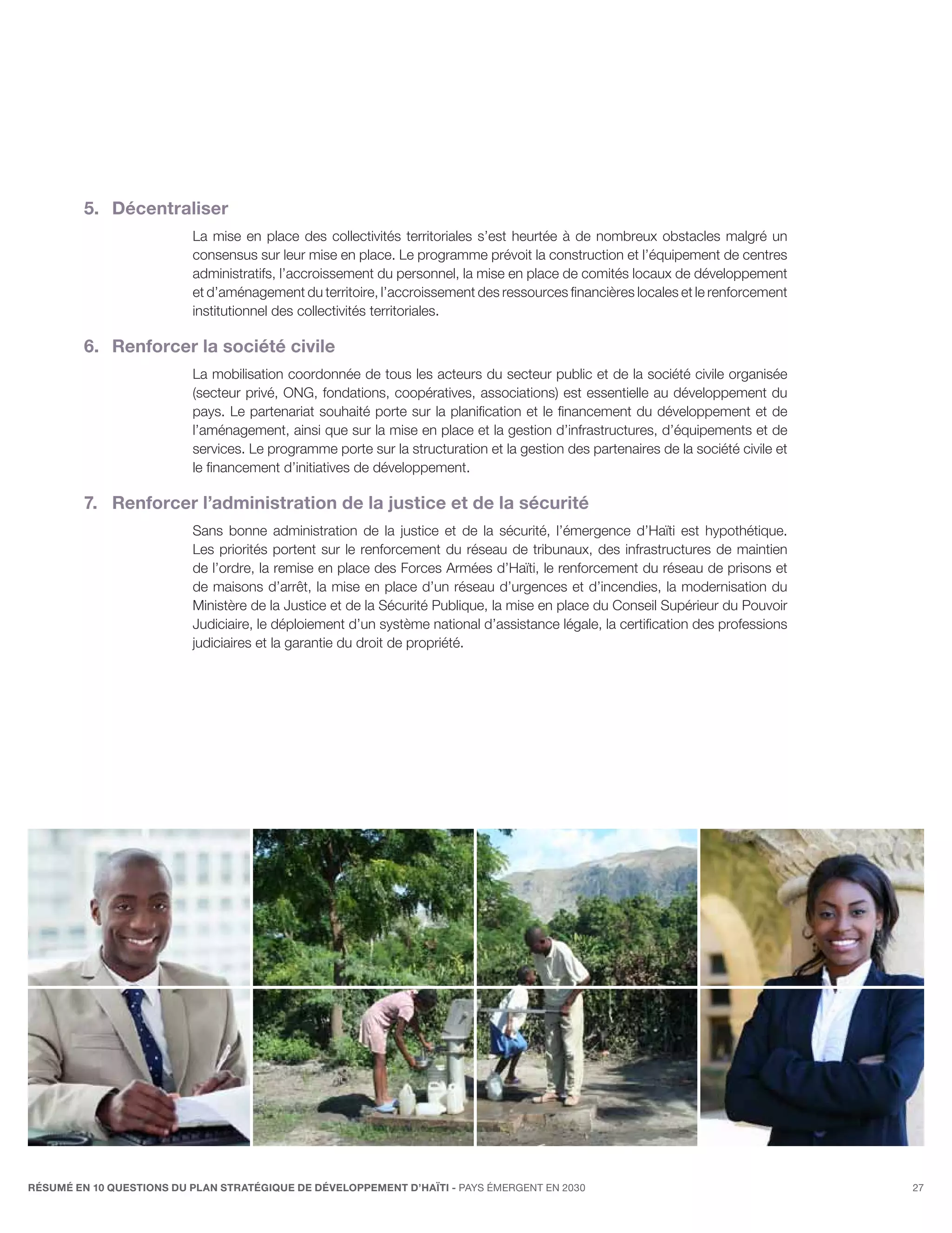 5.	Décentraliser
                          La mise en place des collectivités territoriales s’est heurtée à de nombreux obstacles malgré un
                          consensus sur leur mise en place. Le programme prévoit la construction et l’équipement de centres
                          administratifs, l’accroissement du personnel, la mise en place de comités locaux de développement
                          et d’aménagement du territoire, l’accroissement des ressources financières locales et le renforcement
                          institutionnel des collectivités territoriales.

         6.	 Renforcer la société civile
                          La mobilisation coordonnée de tous les acteurs du secteur public et de la société civile organisée
                          (secteur privé, ONG, fondations, coopératives, associations) est essentielle au développement du
                          pays. Le partenariat souhaité porte sur la planification et le financement du développement et de
                          l’aménagement, ainsi que sur la mise en place et la gestion d’infrastructures, d’équipements et de
                          services. Le programme porte sur la structuration et la gestion des partenaires de la société civile et
                          le financement d’initiatives de développement.

         7.	 Renforcer l’administration de la justice et de la sécurité
                          Sans bonne administration de la justice et de la sécurité, l’émergence d’Haïti est hypothétique.
                          Les priorités portent sur le renforcement du réseau de tribunaux, des infrastructures de maintien
                          de l’ordre, la remise en place des Forces Armées d’Haïti, le renforcement du réseau de prisons et
                          de maisons d’arrêt, la mise en place d’un réseau d’urgences et d’incendies, la modernisation du
                          Ministère de la Justice et de la Sécurité Publique, la mise en place du Conseil Supérieur du Pouvoir
                          Judiciaire, le déploiement d’un système national d’assistance légale, la certification des professions
                          judiciaires et la garantie du droit de propriété.




RÉSUMÉ EN 10 QUESTIONS DU plan stratégique de développement d’haïti - pays émergent en 2030                                         27
 