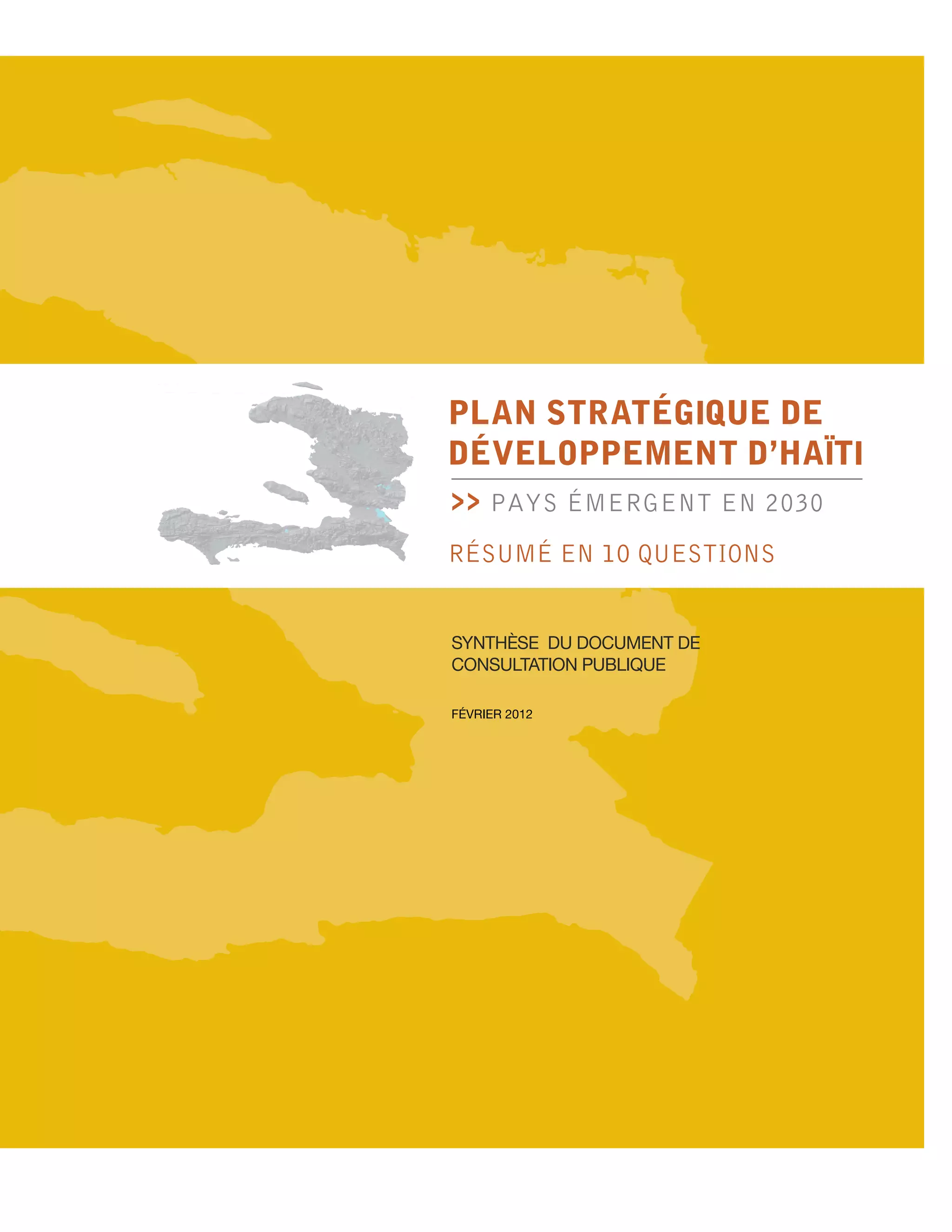 PLAN STRATÉGIQUE de
développement d’haïtI
>>   PAYS ÉMERGENT EN 2030
RÉSUMÉ EN 10 QUESTIONS


Synthèse du document de
consultation publique

février 2012
 