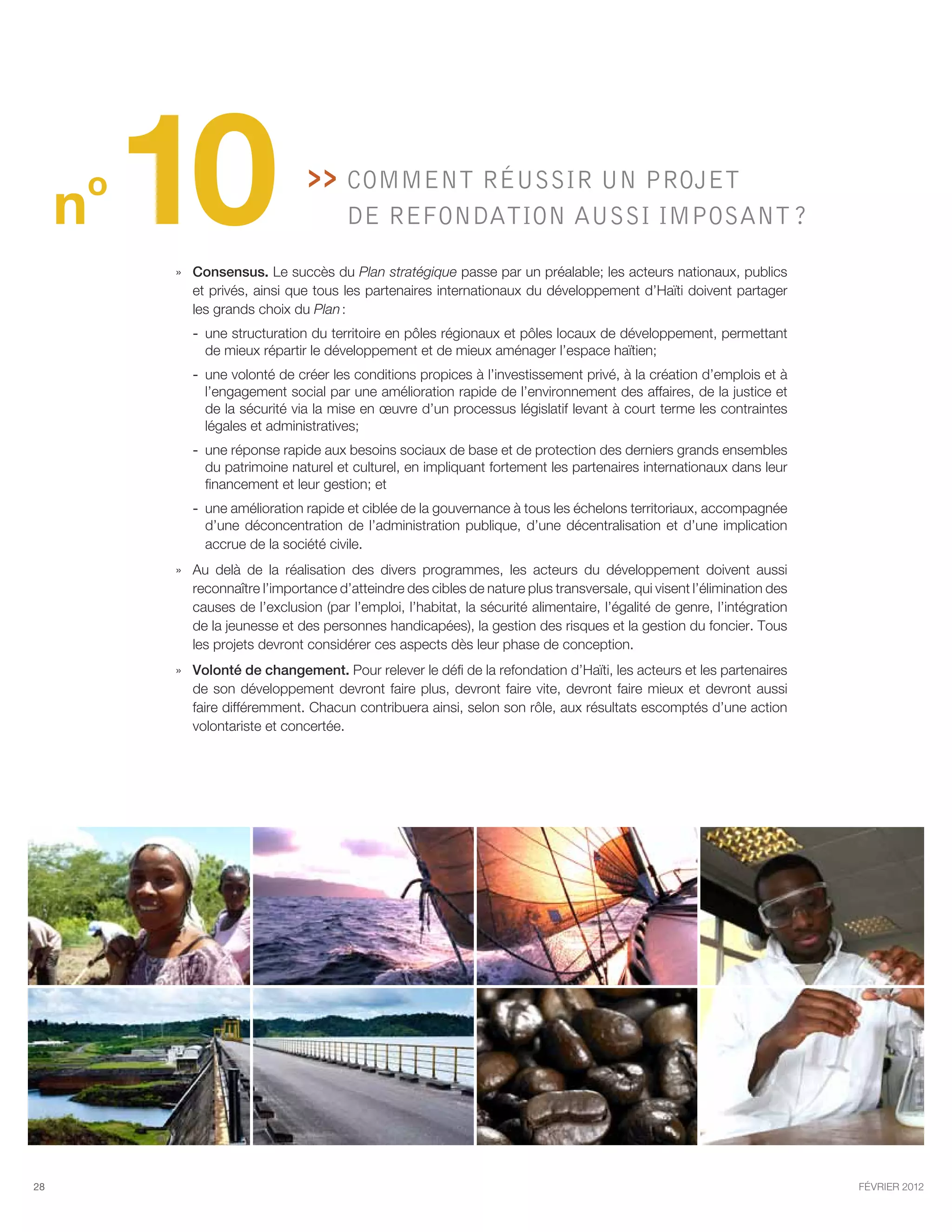 o
     n   10                        Comment réussir un projet
                                       de refondation aussi imposant ?

         »» Consensus. Le succès du Plan stratégique passe par un préalable; les acteurs nationaux, publics
            et privés, ainsi que tous les partenaires internationaux du développement d’Haïti doivent partager
            les grands choix du Plan :
            -- une structuration du territoire en pôles régionaux et pôles locaux de développement, permettant
               de mieux répartir le développement et de mieux aménager l’espace haïtien;
            -- une volonté de créer les conditions propices à l’investissement privé, à la création d’emplois et à
               l’engagement social par une amélioration rapide de l’environnement des affaires, de la justice et
               de la sécurité via la mise en œuvre d’un processus législatif levant à court terme les contraintes
               légales et administratives;
            -- une réponse rapide aux besoins sociaux de base et de protection des derniers grands ensembles
               du patrimoine naturel et culturel, en impliquant fortement les partenaires internationaux dans leur
               financement et leur gestion; et
            -- une amélioration rapide et ciblée de la gouvernance à tous les échelons territoriaux, accompagnée
               d’une déconcentration de l’administration publique, d’une décentralisation et d’une implication
               accrue de la société civile.
         »» Au delà de la réalisation des divers programmes, les acteurs du développement doivent aussi
            reconnaître l’importance d’atteindre des cibles de nature plus transversale, qui visent l’élimination des
            causes de l’exclusion (par l’emploi, l’habitat, la sécurité alimentaire, l’égalité de genre, l’intégration
            de la jeunesse et des personnes handicapées), la gestion des risques et la gestion du foncier. Tous
            les projets devront considérer ces aspects dès leur phase de conception.
         »» Volonté de changement. Pour relever le défi de la refondation d’Haïti, les acteurs et les partenaires
            de son développement devront faire plus, devront faire vite, devront faire mieux et devront aussi
            faire différemment. Chacun contribuera ainsi, selon son rôle, aux résultats escomptés d’une action
            volontariste et concertée.




28                                                                                                                       février 2012
 