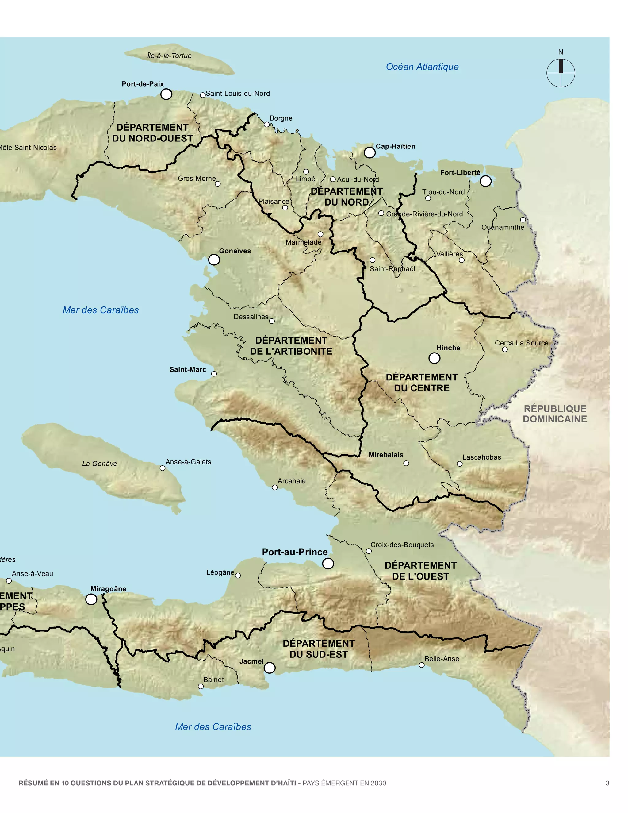 Île-à-la-Tortue
                                                                                                                     Océan Atlantique
                                     Port-de-Paix
                                                               Saint-Louis-du-Nord


                                                                                     Borgne
                                 DÉPARTEMENT
                                DU NORD-OUEST
Môle Saint-Nicolas                                                                                               Cap-Haïtien


                                                                                                                                     Fort-Liberté
                                                       Gros-Morne                             Limbé   Acul-du-Nord
                                                                                                  DÉPARTEMENT                  Trou-du-Nord
                                                                                Plaisance           DU NORD
                                                                                                                     Grande-Rivière-du-Nord
                                                                                                                                                    Ouanaminthe

                                                                                         Marmelade
                                                                     Gonaïves                                                       Vallières

                                                                                                               Saint-Raphaël




                     Mer des Caraïbes
                                                                        Dessalines


                                                                               DÉPARTEMENT                                                             Cerca La Source
                                                                                                                                    Hinche
                                                                              DE L'ARTIBONITE
                                                     Saint-Marc
                                                                                                                     DÉPARTEMENT
                                                                                                                      DU CENTRE

                                                                                                                                                              RÉPUBLIQUE
                                                                                                                                                              DOMINICAINE


                                                                                                               Mirebalais                    Lascahobas
                         La Gonâve                  Anse-à-Galets

                                                                                       Arcahaie




                                                                                                               Croix-des-Bouquets
                                                                                 Port-au-Prince
dères
                                                                                                                     DÉPARTEMENT
    Anse-à-Veau                                                   Léogâne
                                                                                                                      DE L'OUEST
                           Miragoâne
EMENT
PPES



Aquin
                                                                                        DÉPARTEMENT
                                                                                         DU SUD-EST                             Belle-Anse
                                                                            Jacmel

                                                              Bainet




                                                      Mer des Caraïbes




        RÉSUMÉ EN 10 QUESTIONS DU plan stratégique de développement d’haïti - pays émergent en 2030                                                                         3
                                                                                                                                                                     Carte génér
 