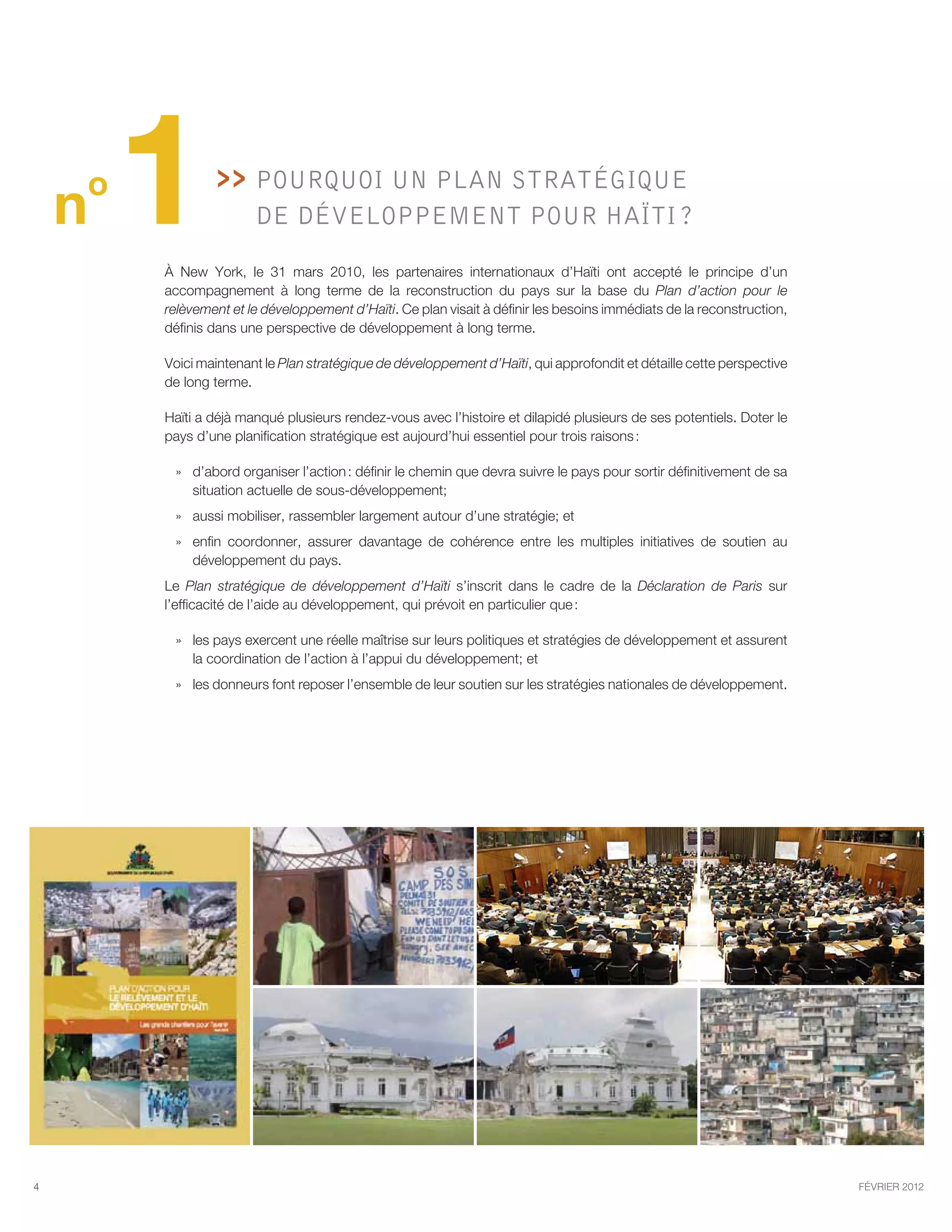 o
    n   1        >>   Pourquoi un Plan stratégique
                       de développement pour Haïti ?

        À New York, le 31 mars 2010, les partenaires internationaux d’Haïti ont accepté le principe d’un
        accompagnement à long terme de la reconstruction du pays sur la base du Plan d’action pour le
        relèvement et le développement d’Haïti. Ce plan visait à définir les besoins immédiats de la reconstruction,
        définis dans une perspective de développement à long terme.

        Voici maintenant le Plan stratégique de développement d’Haïti, qui approfondit et détaille cette perspective
        de long terme.

        Haïti a déjà manqué plusieurs rendez-vous avec l’histoire et dilapidé plusieurs de ses potentiels. Doter le
        pays d’une planification stratégique est aujourd’hui essentiel pour trois raisons :

         »» d’abord organiser l’action : définir le chemin que devra suivre le pays pour sortir définitivement de sa
            situation actuelle de sous-développement;
         »» aussi mobiliser, rassembler largement autour d’une stratégie; et
         »» enfin coordonner, assurer davantage de cohérence entre les multiples initiatives de soutien au
            développement du pays.
        Le Plan stratégique de développement d’Haïti s’inscrit dans le cadre de la Déclaration de Paris sur
        l’efficacité de l’aide au développement, qui prévoit en particulier que :

         »» les pays exercent une réelle maîtrise sur leurs politiques et stratégies de développement et assurent
            la coordination de l’action à l’appui du développement; et
         »» les donneurs font reposer l’ensemble de leur soutien sur les stratégies nationales de développement.




4                                                                                                                      février 2012
 