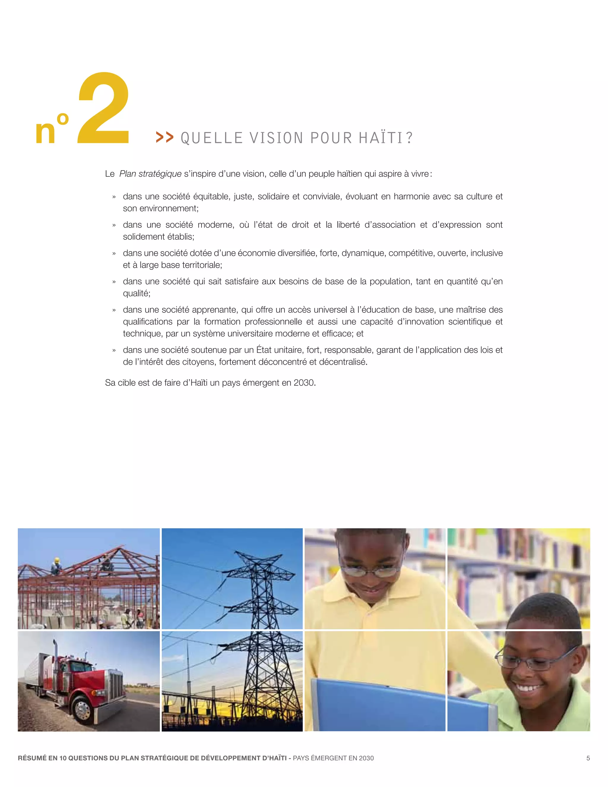 n
         o
              2                       QUELLE VISION pour Haïti ?
                                        
                      Le Plan stratégique s’inspire d’une vision, celle d’un peuple haïtien qui aspire à vivre :

                        »» dans une société équitable, juste, solidaire et conviviale, évoluant en harmonie avec sa culture et
                           son environnement;
                        »» dans une société moderne, où l’état de droit et la liberté d’association et d’expression sont
                           solidement établis;
                        »» dans une société dotée d’une économie diversifiée, forte, dynamique, compétitive, ouverte, inclusive
                           et à large base territoriale;
                        »» dans une société qui sait satisfaire aux besoins de base de la population, tant en quantité qu’en
                           qualité;
                        »» dans une société apprenante, qui offre un accès universel à l’éducation de base, une maîtrise des
                           qualifications par la formation professionnelle et aussi une capacité d’innovation scientifique et
                           technique, par un système universitaire moderne et efficace; et
                        »» dans une société soutenue par un État unitaire, fort, responsable, garant de l’application des lois et
                           de l’intérêt des citoyens, fortement déconcentré et décentralisé.

                      Sa cible est de faire d’Haïti un pays émergent en 2030.




RÉSUMÉ EN 10 QUESTIONS DU plan stratégique de développement d’haïti - pays émergent en 2030                                         5
 