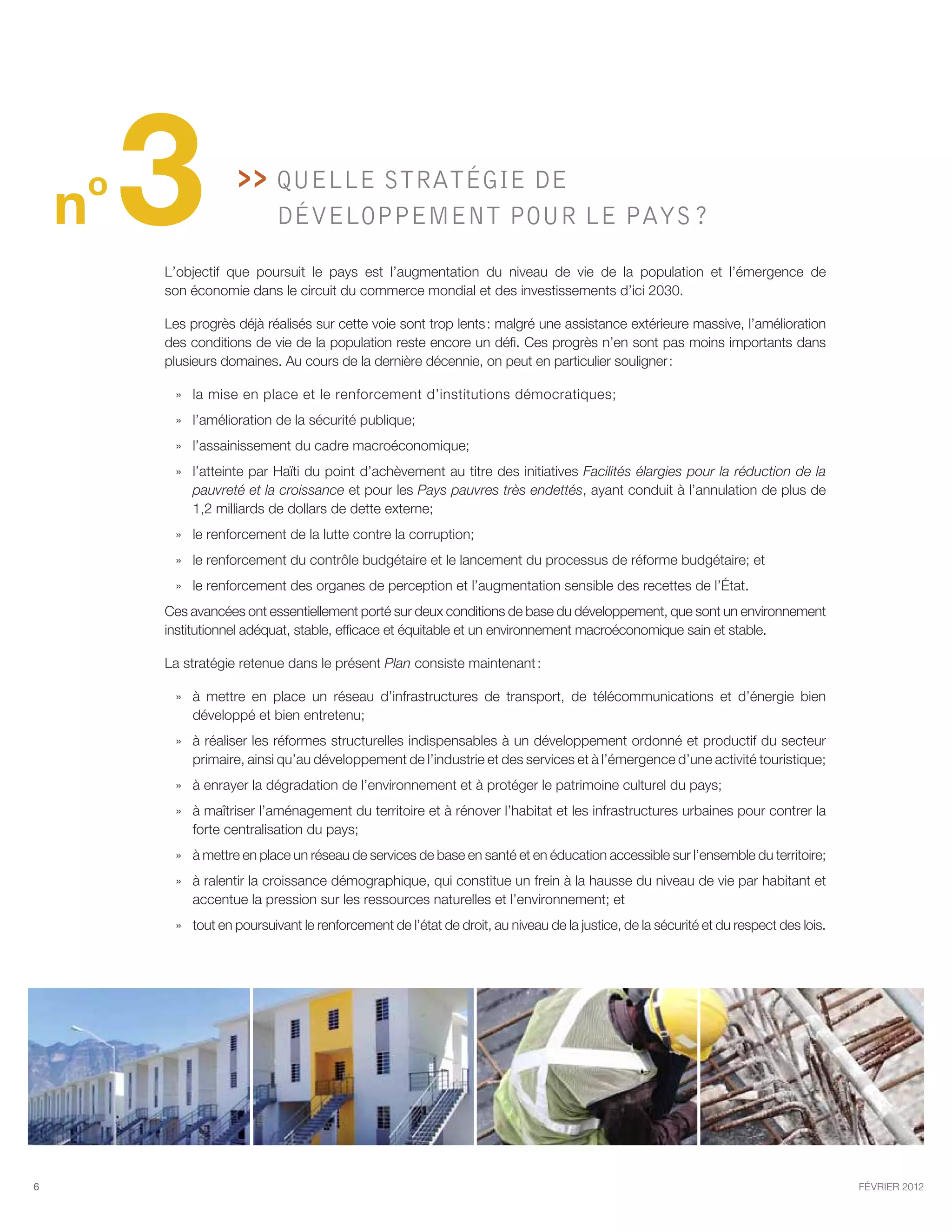 o
    n   3              Quelle stratégie de
                           développement pour le pays ?

        L’objectif que poursuit le pays est l’augmentation du  niveau de  vie de la population et l’émergence de
        son économie dans le circuit du commerce mondial et des investissements d’ici 2030.

        Les progrès déjà réalisés sur cette voie sont trop lents : malgré une assistance extérieure massive, l’amélioration
        des conditions de vie de la population reste encore un défi. Ces progrès n’en sont pas moins importants dans
        plusieurs domaines. Au cours de la dernière décennie, on peut en particulier souligner :

         » » la mise en place et le renforcement d’institutions démocratiques;
         »» l’amélioration de la sécurité publique;
         »» l’assainissement du cadre macroéconomique;
         »» l’atteinte par Haïti du point d’achèvement au titre des initiatives Facilités élargies pour la réduction de la
            pauvreté et la croissance et pour les Pays pauvres très endettés, ayant conduit à l’annulation de plus de
            1,2 milliards de dollars de dette externe;
         »» le renforcement de la lutte contre la corruption;
         »» le renforcement du contrôle budgétaire et le lancement du processus de réforme budgétaire; et
         »» le renforcement des organes de perception et l’augmentation sensible des recettes de l’État.
        Ces avancées ont essentiellement porté sur deux conditions de base du développement, que sont un environnement
        institutionnel adéquat, stable, efficace et équitable et un environnement macroéconomique sain et stable.

        La stratégie retenue dans le présent Plan consiste maintenant :

         »» à mettre en place un réseau d’infrastructures de transport, de télécommunications et d’énergie bien
            développé et bien entretenu;
         »» à réaliser les réformes structurelles indispensables à un développement ordonné et productif du secteur
            primaire, ainsi qu’au développement de l’industrie et des services et à l’émergence d’une activité touristique;
         »» à enrayer la dégradation de l’environnement et à protéger le patrimoine culturel du pays;
         »» à maîtriser l’aménagement du territoire et à rénover l’habitat et les infrastructures urbaines pour contrer la
            forte centralisation du pays;
         »» à mettre en place un réseau de services de base en santé et en éducation accessible sur l’ensemble du territoire;
         »» à ralentir la croissance démographique, qui constitue un frein à la hausse du niveau de vie par habitant et
            accentue la pression sur les ressources naturelles et l’environnement; et
         »» tout en poursuivant le renforcement de l’état de droit, au niveau de la justice, de la sécurité et du respect des lois.




6                                                                                                                                     février 2012
 