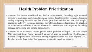 Public
Health Problem Prioritization
• Anaemia has severe nutritional and health consequences, including high maternal
mortality, inadequate growth and impaired mental development in children. Anaemia
during pregnancy increases the risk of fetal growth retardation and low birth weight,
premature delivery, increased perinatal mortality, and reduced resistance to infection
of both mother and baby. Anaemia also results in decreased work capacity, including
reduced care giving and general productivity.
• Anaemia is an extremely serious public health problem in Nepal. The 1998 Nepal
Micronutrient Status Survey reported an overall anaemia prevalence of 68% among
women. The prevalence of anaemia among pregnant women was even higher (75%).
In other words, three out of four pregnant women in Nepal are anaemic.
11/30/2021 10
 