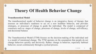 Public
Theory Of Health Behavior Change
Transtheoretical Model
The transtheoretical model of behavior change is an integrative theory of therapy that
assesses an individual’s readiness to act on a new healthier behavior, and provides
strategies, or processes of change to guide the individual. The model is composed of
constructs such as: stages of change, processes of change, levels of change, self-efficacy,
and decisional balance
The Transtheoretical Model (TTM) focuses on the decision-making of the individual and
is a model of intentional change. The TTM operates on the assumption that people do not
change behaviors quickly and decisively. Rather, change in behavior, especially habitual
behavior, occurs continuously through a cyclical process.
11/30/2021 11
 