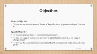 Public
Objectives
General Objective
• To improve the anemic status of female of Reproductive Age group residing on Province
6.
Specific Objectives
• To measure anemic status of women in the community.
• To find out stage of women who are ready to adopt healthy lifestyle as per stage of
change model
• To provide the adequate consciousness about health and nutritional status among the care
givers
11/30/2021 13
 