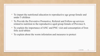 Public
• To impart the nutritional education to reproductive age group female and
under 5 children
• To Provide the Preventive Promotive, Referral and Follow-up services
related to nutrition to the reproductive aged group female of Province 6.
• To explain the importance of ANC and PNC visit and consumption of Iron
folic acid tablets
• To explain about the worm infestation and measures to protect
11/30/2021 14
 