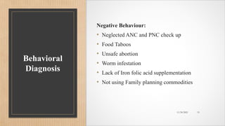 Public
Behavioral
Diagnosis
Negative Behaviour:
• Neglected ANC and PNC check up
• Food Taboos
• Unsafe abortion
• Worm infestation
• Lack of Iron folic acid supplementation
• Not using Family planning commodities
11/30/2021 15
 