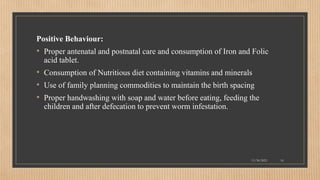 Public
Positive Behaviour:
• Proper antenatal and postnatal care and consumption of Iron and Folic
acid tablet.
• Consumption of Nutritious diet containing vitamins and minerals
• Use of family planning commodities to maintain the birth spacing
• Proper handwashing with soap and water before eating, feeding the
children and after defecation to prevent worm infestation.
11/30/2021 16
 