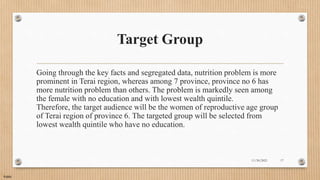 Public
Target Group
Going through the key facts and segregated data, nutrition problem is more
prominent in Terai region, whereas among 7 province, province no 6 has
more nutrition problem than others. The problem is markedly seen among
the female with no education and with lowest wealth quintile.
Therefore, the target audience will be the women of reproductive age group
of Terai region of province 6. The targeted group will be selected from
lowest wealth quintile who have no education.
11/30/2021 17
 