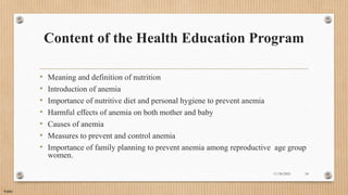 Public
Content of the Health Education Program
• Meaning and definition of nutrition
• Introduction of anemia
• Importance of nutritive diet and personal hygiene to prevent anemia
• Harmful effects of anemia on both mother and baby
• Causes of anemia
• Measures to prevent and control anemia
• Importance of family planning to prevent anemia among reproductive age group
women.
11/30/2021 18
 