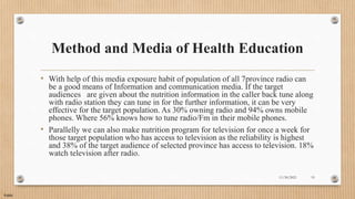 Public
Method and Media of Health Education
• With help of this media exposure habit of population of all 7province radio can
be a good means of Information and communication media. If the target
audiences are given about the nutrition information in the caller back tune along
with radio station they can tune in for the further information, it can be very
effective for the target population. As 30% owning radio and 94% owns mobile
phones. Where 56% knows how to tune radio/Fm in their mobile phones.
• Parallelly we can also make nutrition program for television for once a week for
those target population who has access to television as the reliability is highest
and 38% of the target audience of selected province has access to television. 18%
watch television after radio.
11/30/2021 19
 