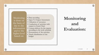 Public
Monitoring
and
Evaluation:
• Data recording
• Input Vs Output Assessment
• Utilization of resources
• Conduction of activities with
respect to Gantt Chart
• Content delivery by the experts
according to the work schedule
• Procurement of the activities
• Timely distribution of the
budget
Monitoring
is done on
the basis of
day to day
information
and to the
higher level
based on:
11/30/2021 27
 