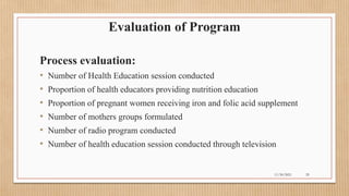 Public
Evaluation of Program
Process evaluation:
• Number of Health Education session conducted
• Proportion of health educators providing nutrition education
• Proportion of pregnant women receiving iron and folic acid supplement
• Number of mothers groups formulated
• Number of radio program conducted
• Number of health education session conducted through television
11/30/2021 29
 