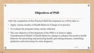 Public
Objectives of PSD
After the completion of this Practical Skill Development we will be able to :
• Apply various models of Health Behavior Change in to practice
• To evaluate the program using various indicator
• The core objective of development of the PSD is to learn to apply
Transtheoretical Model of Health Behavior change to enhance the positive health
behavior for promoting and protecting health, preventing diseases, controlling
epidemics and motivating for early diagnosis.
11/30/2021 3
 