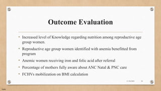 Public
Outcome Evaluation
• Increased level of Knowledge regarding nutrition among reproductive age
group women.
• Reproductive age group women identified with anemia benefitted from
program
• Anemic women receiving iron and folic acid after referral
• Percentage of mothers fully aware about ANC Natal & PNC care
• FCHVs mobilization on BMI calculation
11/30/2021 30
 