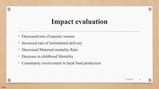 Public
Impact evaluation
• Decreased rate of anemic women
• Increased rate of institutional delivery
• Decreased Maternal mortality Rate
• Decrease in childhood Mortality
• Community involvement in local food production
11/30/2021 31
 