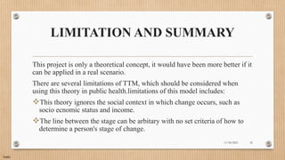 Public
LIMITATION AND SUMMARY
This project is only a theoretical concept, it would have been more better if it
can be applied in a real scenario.
There are several limitations of TTM, which should be considered when
using this theory in public health.limitations of this model includes:
This theory ignores the social context in which change occurs, such as
socio ecnomic status and income.
The line between the stage can be arbitary with no set criteria of how to
determine a person's stage of change.
11/30/2021 32
 