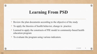 Public
Learning From PSD
• Review the plan documents according to the objective of the study
• To apply the theories of health behavior, change in practice.
• Learned to apply the constructs of PIE model to community-based health
education program
• To evaluate the program using various indicators.
11/30/2021 35
 