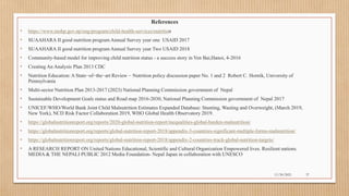 Public
References
• https://www.mohp.gov.np/eng/program/child-health-services/nutrition
• SUAAHARA II good nutrition program Annual Survey year one USAID 2017
• SUAAHARA II good nutrition program Annual Survey year Two USAID 2018
• Community-based model for improving child nutrition status - a success story in Yen Bai,Hanoi, 4-2016
• Creating An Analysis Plan 2013 CDC
• Nutrition Education: A State−of−the−art Review − Nutrition policy discussion paper No. 1 and 2 Robert C. Hornik, University of
Pennsylvania
• Multi-sector Nutrition Plan 2013-2017 (2023) National Planning Commission government of Nepal
• Sustainable Development Goals status and Road map 2016-2030, National Planning Commission government of Nepal 2017
• UNICEF/WHO/World Bank Joint Child Malnutrition Estimates Expanded Database: Stunting, Wasting and Overweight, (March 2019,
New York), NCD Risk Factor Collaboration 2019, WHO Global Health Observatory 2019.
• https://globalnutritionreport.org/reports/2020-global-nutrition-report/inequalities-global-burden-malnutrition/
• https://globalnutritionreport.org/reports/global-nutrition-report-2018/appendix-3-countries-significant-multiple-forms-malnutrition/
• https://globalnutritionreport.org/reports/global-nutrition-report-2018/appendix-2-countries-track-global-nutrition-targets/
• A RESEARCH REPORT ON United Nations Educational, Scientific and Cultural Organization Empowered lives. Resilient nations.
MEDIA & THE NEPALI PUBLIC 2012 Media Foundation- Nepal Japan in collaboration with UNESCO
11/30/2021 37
 