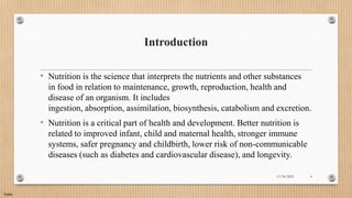 Public
Introduction
• Nutrition is the science that interprets the nutrients and other substances
in food in relation to maintenance, growth, reproduction, health and
disease of an organism. It includes
ingestion, absorption, assimilation, biosynthesis, catabolism and excretion.
• Nutrition is a critical part of health and development. Better nutrition is
related to improved infant, child and maternal health, stronger immune
systems, safer pregnancy and childbirth, lower risk of non-communicable
diseases (such as diabetes and cardiovascular disease), and longevity.
11/30/2021 4
 