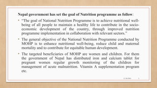 Public
Nepal government has set the goal of Nutrition programme as follow:
• “The goal of National Nutrition Programme is to achieve nutritional well-
being of all people to maintain a healthy life to contribute in the socio-
economic development of the country, through improved nutrition
programme implementation in collaboration with relevant sectors.”
• The general objective of the National Nutrition Programme conducted by
MOHP is to enhance nutritional well-being, reduce child and maternal
mortality and to contribute for equitable human development.
• The targeted beneficiaries of MOHP are women and children. For them
the government of Nepal has distributed iron and calcium tablet for
pregnant women regular growth monitoring of the children for
management of acute malnutrition. Vitamin A supplementation program
etc.
11/30/2021 5
 
