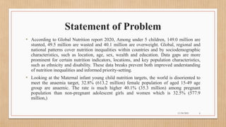 Public
Statement of Problem
• According to Global Nutrition report 2020, Among under 5 children, 149.0 million are
stunted, 49.5 million are wasted and 40.1 million are overweight. Global, regional and
national patterns cover nutrition inequalities within countries and by sociodemographic
characteristics, such as location, age, sex, wealth and education. Data gaps are more
prominent for certain nutrition indicators, locations, and key population characteristics,
such as ethnicity and disability. These data breaks prevent both improved understanding
of nutrition inequalities and informed priority-setting.
• Looking at the Maternal infant young child nutrition targets, the world is disoriented to
meet the anaemia target, 32.8% (613.2 million) female population of aged 15-49 age
group are anaemic. The rate is much higher 40.1% (35.3 million) among pregnant
population than non-pregnant adolescent girls and women which is 32.5% (577.9
million,)
11/30/2021 6
 