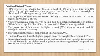 Public
Nutritional Status of Women:
• 11% of women are shorter than 145 cm. A total of 17% women are thin, with 11%
mildly thin and 6% moderately and severely thin. Further, 22% are overweight or
obese, with 17% being overweight and 5% obese.
• The proportion of short women (below 145 cm) is lowest in Province 7 at 7% and
highest in Province 2 at 14%.
• Younger women are more likely to be thin than their older counterparts. For instance,
30% of women age 15-19 are thin compared with 13% of women age 40-49.
• The proportion of thin women is higher in terai (23%) than in mountain and hill
ecological zones (12% each).
• Province 2 has the highest proportion of thin women (29%).
• Further, Province 3 has the highest proportion of overweight/obese women (35%).
• Overweight/obesity increases with wealth and household food security. For example,
45% of women in the highest wealth quintile are overweight/obese compared with
10% in the lowest wealth quintile.
11/30/2021 7
 