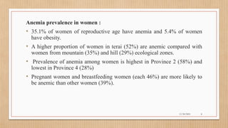 Public
Anemia prevalence in women :
• 35.1% of women of reproductive age have anemia and 5.4% of women
have obesity.
• A higher proportion of women in terai (52%) are anemic compared with
women from mountain (35%) and hill (29%) ecological zones.
• Prevalence of anemia among women is highest in Province 2 (58%) and
lowest in Province 4 (28%)
• Pregnant women and breastfeeding women (each 46%) are more likely to
be anemic than other women (39%).
11/30/2021 8
 