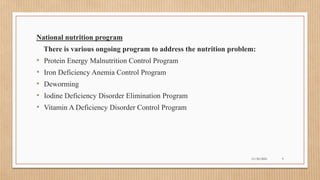 Public
National nutrition program
There is various ongoing program to address the nutrition problem:
• Protein Energy Malnutrition Control Program
• Iron Deficiency Anemia Control Program
• Deworming
• Iodine Deficiency Disorder Elimination Program
• Vitamin A Deficiency Disorder Control Program
11/30/2021 9
 