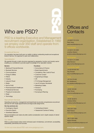 Offices and
Who are PSD?                                                                                    Contacts
PSD is a leading Executive and Management                                                       London
recruitment organisation. Established in 1992                                                   +44 (0)207 970 9700
                                                                                                Peter Hardy
we employ over 350 staff and operate from                                                       peter.hardy@psdgroup.com

9 offices worldwide.                                                                            Manchester
                                                                                                +44 (0)161 234 0300
Exceptional Service                                                                             Jonathan Abelson
Our reputation has been built upon our ability to deliver outstanding results and exceptional   jonathan.abelson@psdgroup.com
levels of service. Our approach is open and collaborative.
                                                                                                Birmingham
Specialisation                                                                                  +44 (0)121 212 0099
We operate through a matrix structure organised by geography, function and industry sector      Giles Morrison
enabling our consultants to provide expert knowledge of our specialist markets:
                                                                                                giles.morrison@psdgroup.com
Sectors                                           Functions
• Banking & Financial Services                    • Accountancy & Finance
                                                                                                Haywards Heath
                                                                                                +44 (0)1293 802 000
• Business Services                               • Board Appointments
                                                                                                Toby Mussell
• Communications                                  • Compliance, Risk, Audit & Fraud
                                                                                                toby.mussell@psdgroup.com
• Energy & Utilities                              • Customer Contact
• FMCG                                            • Engineering & Design                        Paris
• Industry                                        • HR                                          +33 155 279 000
• Leisure & Travel                                • IT & Change Management                      Eric Abdelhamid
• Media                                           • Law & Company Secretarial                   eric.abdelhamid@psdgroup.com
• Not for Profit                                  • Marketing & Sales
• Pharmaceutical & Healthcare                     • Pensions
                                                                                                Frankfurt
                                                                                                +49 69 1381360
• Professional Services                           • Purchasing
                                                                                                Oliver Tonnar
• Property & Construction                         • Surveying & Planning
                                                                                                oliver.tonnar@psdgroup.com
• Retail
• Technology                                                                                    Munich
                                                                                                +49 89 189 8570
Recruitment Services
                                                                                                Christina Höfner
Operating at executive, management and board level we provide comprehensive recruitment
services for both single appointments and large scale assignments.                              christina.hoefner@psdgroup.com

Our key services are:                                                                           Hong Kong
• Contingency Search                              • Contracting & Interim                       +852 2531 2200
• Executive Search                                • Assessment Centres & Testing                Mark Robson
• Advertised Selection                                                                          mark.robson@asia.psdgroup.com
Recommendations are made only after careful consideration and in depth analysis of clients’
specific needs.                                                                                 Shanghai
                                                                                                +86 21 6391 6060
Our Values                                                                                      Virginia Whissell
PSD is a values-based culture which embraces open-mindedness, commitment, accessibility,        virginia.whissell@asia.psdgroup.com
adaptability, partnership and success.

To find out more about PSD visit www.psdgroup.com.                                              www.psdgroup.com
 