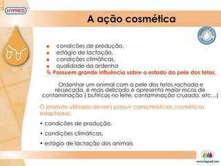 A ação cosmética
 condicões de produção,
 estágio de lactação,
 condições climáticas,
 qualidade da ordenha
 Possuem grande influência sobre o estado da pele dos tetos.
O produto utilizado deverá possuir características cosméticas
adaptadas:
• condicões de produção.
• condições climáticas.
• estágio de lactação dos animais
Ordenhar um animal com a pele dos tetos rachada e
ressecada, é mais delicado e apresenta maior riscos de
contaminação ( butíricos no leite, contaminação cruzada, etc…)
 